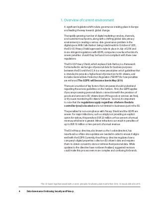 Data Governance: Embracing Security and Privacy
4
1. 	Overview of current environment
A significant legislative shift in data governance is taking place in Europe
and leading the way towards global change.
	 The rapidly-growing number of digital marketing vendors, channels,
and customer touchpoints, along with a shifting global data privacy
environment, is creating a serious data governance problem in the
digital space. With Safe Harbor1
being ruled invalid in October of 2015,
the EU-US Privacy Shield approved to take its place in July of 2016 and
more stringent regulations with GDPR, companies now face the risk of a
severe penalties should they be found non-compliant with these new
regulations
	 The EU-US Privacy Shield, which replaced Safe Harbor, is a framework
for transatlantic exchanges of personal data for business purposes
between the EU and the US. It is a more prescriptive set of guidelines that
is intended to provide a higher level of protection for EU citizens, and
includes General Data Protection Regulation (“GDPR”) for how penalties
are enforced. The GDPR will become law in May 2018.
	 There are a number of key factors that companies should understand
regarding these new guidelines on the horizon. First, the GDPR applies
if you are processing personal data in connection with the provision of
goods and services to EU citizens (even if the goods or services are free),
or if you are monitoring EU citizens’ behavior. Second, it is important
to note that the regulations apply regardless of where the data
controller (you) is located and is not limited to businesses just in the EU.
	 The penalties for non-compliance with Privacy Shield and the GDPR are
severe. For major infractions, such as simply not providing an explicit
opt-in for visitors, the penalty is EUR 20 million or four percent of annual
revenue, whichever is greater. Minor infractions can result in penalties of
up to EUR 10 million or two percent of annual revenue.
The EU ePrivacy directive, also known as the ‘cookie directive’, has
resurfaced as of late since updates are needed in order to ensure it aligns
well with the GDPR. Currently, the ePrivacy directive regulates how a
company’s digital properties collect an EU citizen’s data and requires
them to obtain consent to store or retrieve their personal data. While
updates to the directive have not been finalized, suggested revisions
could make this process even more complex and confusing for brands.
1
This US-based legal framework built on seven principles for allowing data transfer from EU to US was abolished in 2015.
 