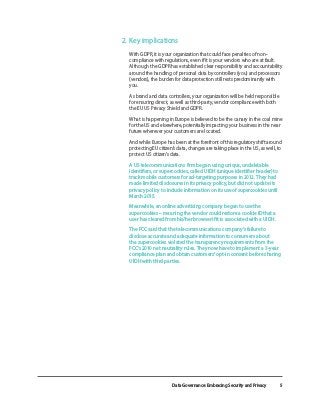 Data Governance: Embracing Security and Privacy 5
2.	Key implications
With GDPR, it is your organization that could face penalties of non-
compliance with regulations, even if it is your vendors who are at fault.
Although the GDPR has established clear responsibility and accountability
around the handling of personal data by controllers (you) and processors
(vendors), the burden for data protection still rests predominantly with
you.
	 As brand and data controllers, your organization will be held responsible
for ensuring direct, as well as third-party, vendor compliance with both
the EU US Privacy Shield and GDPR.
	 What is happening in Europe is believed to be the canary in the coal mine
for the US and elsewhere, potentially impacting your business in the near
future wherever your customers are located.
	 And while Europe has been at the forefront of this regulatory shift around
protecting EU citizen’s data, changes are taking place in the US, as well, to
protect US citizen’s data.
	 A US telecommunications firm began using unique, undeletable
identifiers, or supercookies, called UIDH (unique identifier header) to
track mobile customers for ad-targeting purposes in 2012. They had
made limited disclosures in its privacy policy, but did not update its
privacy policy to include information on its use of supercookies until
March 2015.
	 Meanwhile, an online advertising company began to use the
supercookies – meaning the vendor could restore a cookie ID that a
user has cleared from his/her browser if it is associated with a UIDH.
	 The FCC said that the telecommunications company’s failure to
disclose accurate and adequate information to consumers about
the supercookies violated the transparency requirements from the
FCC’s 2010 net neutrality rules. They now have to implement a 3-year
compliance plan and obtain customers’ opt-in consent before sharing
UIDH with third parties.
 