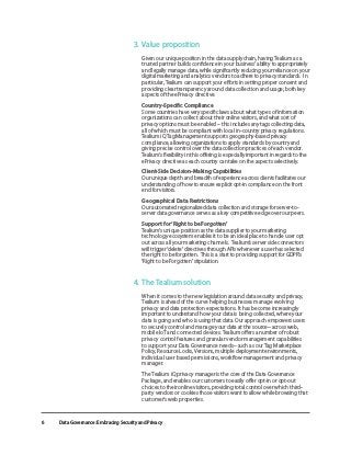 Data Governance: Embracing Security and Privacy
6
3. 	Value proposition
Given our unique position in the data supply chain, having Tealium as a
trusted partner builds confidence in your business’ ability to appropriately
and legally manage data, while significantly reducing your reliance on your
digital marketing and analytics vendors to adhere to privacy standards. In
particular, Tealium can support your efforts in setting proper consent and
providing clear transparency around data collection and usage; both key
aspects of the ePrivacy directive.
	 Country-Specific Compliance
Some countries have very specific laws about what types of information
organizations can collect about their online visitors, and what sort of
privacy options must be enabled – this includes any tags collecting data,
all of which must be compliant with local in-country privacy regulations.
Tealium iQ Tag Management supports geography-based privacy
compliance, allowing organizations to apply standards by country and
giving precise control over the data collection practices of each vendor.
Tealium’s flexibility in this offering is especially important in regards to the
ePrivacy directive as each country can take on the aspects selectively.
	 Client-Side Decision-Making Capabilities
Our unique depth and breadth of experience across clients facilitates our
understanding of how to ensure explicit opt-in compliance on the front
end for visitors.
	 Geographical Data Restrictions
Our automated regionalized data collection and storage for server-to-
server data governance serves as a key competitive edge over our peers.
	 Support for ‘Right to be Forgotten’
Tealium’s unique position as the data supplier to your marketing
technology ecosystem enables it to be an ideal place to handle user opt
out across all your marketing channels. Tealium’s server side connectors
will trigger ‘delete’ directives through APIs whenever a user has selected
the right to be forgotten. This is a start to providing support for GDPR’s
‘Right to be Forgotten’ stipulation.
4. 	The Tealium solution
When it comes to the new legislation around data security and privacy,
Tealium is ahead of the curve helping businesses manage evolving
privacy and data protection expectations. It has become increasingly
important to understand how your data is being collected, where your
data is going and who is using that data. Our approach empowers users
to securely control and manage your data at the source– across web,
mobile IoT and connected devices. Tealium offers a number of robust
privacy control features and granular vendor management capabilities
to support your Data Governance needs– such as our Tag Marketplace
Policy, Resource Locks, Versions, multiple deployment environments,
individual user based permissions, workflow management and privacy
manager.
	 The Tealium iQ privacy manager is the core of the Data Governance
Package, and enables our customers to easily offer opt-in or opt-out
choices to their online visitors, providing total control over which third-
party vendors or cookies those visitors want to allow while browsing that
customer’s web properties.
 