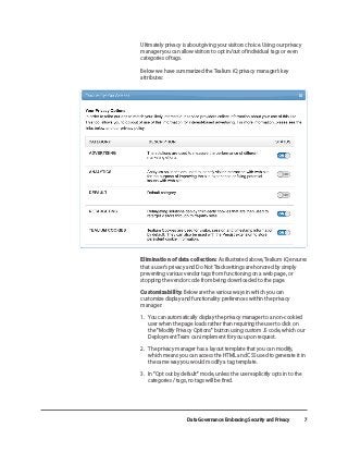 Data Governance: Embracing Security and Privacy 7
	 Ultimately privacy is about giving your visitors choice. Using our privacy
manager you can allow visitors to opt in/out of individual tags or even
categories of tags.
Below we have summarized the Tealium iQ privacy manager’s key
attributes:
	 Elimination of data collection: As illustrated above, Tealium iQ ensures
that a user’s privacy and Do Not Track settings are honored by simply
preventing various vendor tags from functioning on a web page, or
stopping the vendor code from being downloaded to the page.
	Customizability: Below are the various ways in which you can
customize display and functionality preferences within the privacy
manager:
	 1. 	 You can automatically display the privacy manager to a non-cookied 	
	 user when the page loads rather than requiring the user to click on 	
	 the "Modify Privacy Options" button using custom JS code, which our 	
	 Deployment Team can implement for you upon request.
	 2. 	 The privacy manager has a layout template that you can modify, 		
	 which means you can access the HTML and CSS used to generate it in 	
	 the same way you would modify a tag template.
	 3. 	 In “Opt out by default” mode, unless the user explicitly opts in to the 	
	 categories / tags, no tags will be fired.
 