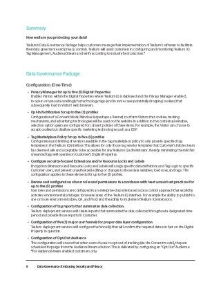 Data Governance: Embracing Security and Privacy
8
Summary
How well are you protecting your data?
Tealium’s Data Governance Package helps customers manage their implementation of Tealium’s software to facilitate
their data governance and privacy controls. Tealium will assist customers in configuring and monitoring Tealium iQ
Tag Management, AudienceStream and verify according to industry best practices.*
Data Governance Package
Configuration (One-Time)
•	 Privacy Manager for up to five (5) Digital Properties
Enables Visitors within the Digital Properties where Tealium iQ is deployed and the Privacy Manager enabled,
to opt-in or opt-out accordingly for technology tags (and in some cases potentially dropping cookies) that
subsequently load in Visitors’ web browsers.
•	 Opt-In Notification for up to five (5) profiles
Configuration of a Consent Modal Window (or perhaps a Banner) to inform Visitors that cookies, tracking
mechanisms, and advertising technologies will be used on the website. In addition to this contextual window,
selection option gears are configured for consent policies of these items. For example, the Visitor can choose to
accept cookies but disallow specific marketing technologies such as a DSP.
•	 Tag Marketplace Policy for up to five (5) profiles
Configuration and limiting of vendors available in the tag marketplace policy to only provide specified tag
templates in the Tealium iQ interface. This allows for only those tag vendor templates that Customer’s InfoSec team
has deemed safe and acceptable to be accessible for any Tealium iQ administrator, thereby minimizing the risk that
unwanted tags will operate on Customer’s Digital Properties.
•	 Configure security-focused Extensions and/or Resource Locks and Labels
Encryption Extensions and Resource Locks and Labels will assign specific data definitions and Tag Logic to specific
Customer users, and prevent unauthorized editing or changes to those data variables, load rules, and tags. This
configuration applies to these elements for up to five (5) profiles.
•	 Review and configuration of user roles and permissions in accordance with least access best practices for
up to five (5) profiles
User roles and permissions are configured in an enterprise-class role-based access control approach that explicitly
activates environmental privileges for several areas of the Tealium iQ interface. For example the ability to publish to
one or more environments (Dev, QA, and Prod) and the ability to implement Tealium iQ extensions.
•	 Configuration of tag reports that summarize data collection.
Tealium deployment services will create reports that summarize the data collected throughout a designated time
period and provide those reports to Customer.
•	 Configuration of five (5) major user funnels for proper data layer configuration
Tealium deployment services will configure the funnel(s) that will confirm the required data is in fact on the Digital
Property in question.
•	 Configuration of Opt-Out Audience
This configuration will ensure that when users choose to opt-out of tracking (via the Consent modal), they are
scheduled for purge from the AudienceStream solution. This is delivered by configuring an “Opt Out” Audience.
*For AudienceStream enabled customers only.
 