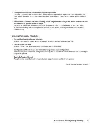 Data Governance: Embracing Security and Privacy 9
•	 Configuration of opt-out actions for (5) supporting vendors.
Using the ‘Opt-out Audience’ configuration, Tealium will configure vendor connector actions to remove or opt
users out of campaigns, lists and databases depending on availability. *For AudienceStream enabled customers
only.
•	 Review event and visitor attributes ensuring proper long-term data storage and ensure restricted data is
not delivered to systems unable to purge.
For example, Tealium will work with Customer to designate data that should be labeled as “restricted”. Then
all restricted data flags can be configured and mapped to Data Access for storage. *For DataAccess enabled
customers only.
Ongoing Deliverables (Quarterly)
•	 Account Best Practices Review & Update
Review of up to five (5) profiles for compliance with Tealium Data Governance best practices
•	 User Management Audit
Review of current user access levels and rights for incorrect configuration
•	 Configuration of five (5) major user funnels for proper data layer configuration
Tealium deployment services will configure the funnel(s) that will confirm the required data is in fact on the Digital
Property in question.
•	 Quarterly Tag Load Report
A supplemental report that outlines tag loads, basic tag performance and alerts to tag errors.
*Details of package are subject to change.
 