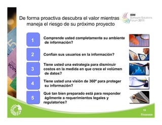 10
De forma proactiva descubra el valor mientras
maneja el riesgo de su próximo proyecto
Qué tan bien preparado está para responder
ágilmente a requerimientos legales y
regulatorios?
5
Tiene usted una visión de 360º para proteger
su información?
4
Tiene usted una estrategia para disminuir
costos en la medida en que crece el volúmen
de datos?
3
Confían sus usuarios en la información?
2
Comprende usted completamente su ambiente
de información?
1
 