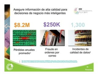 16
Asegure información de alta calidad para
decisiones de negocio más inteligentes
1. http://searchdatamanagement.techtarget.com/news/1365965/Poor-data-quality-costing-companies-millions-of-dollars-annually
2. http://www.ic.nhs.uk/webfiles/Services/in%20development/dataquality/The%20Impacts%20of%20Poor%20Data%20Quality.pdf
$250K
$8.2M 1,300
Pérdidas anuales
promedio1
Fraude en
ordenes por
correo
Incidentes de
calidad de datos2
 