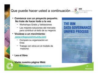 27
Que puede hacer usted a continuación …?
• Comience con un proyecto pequeño.
No trate de hacer todo a la vez
– Workshops Gratis y Validaciones
– Las mejores soluciones del mercado
para contribuir al éxito de su negocio
• Vicúlese a un movimiento:
www.infogovcommunity.com
– Compare su organización en
línea
– Trabaje con otros en el modelo de
madurez
• Lea el libro
• Visite nuestra página Web:
ibm.com/informationgovernance
 