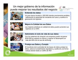 Un mejor gobierno de la información
puede mejorar los resultados del negocio
Entienda los datos
Un gran banco localizó a 300,000 clientes previamente perdidos,
obteniendo la capacidad de venderles de nuevo y acelerar la
generación de ingresos
Mejore la Calidad de sus Datos
Las mejores prácticas en calidad de datos puede aumentar sus
ingresos en un 66%
Administre el ciclo de vida de sus datos
Con los sistemas de cómputo una empresa puede recuperar
$350.000 en espacio en discos y mejorar el desempeño en
más del 40% con el uso de archiving
Proteja sus Datos y Cumpla
El monitoreo de la actividad de las bases de datos proteje los
datos, activa el cumplimiento regulatorio y audita de una forma
exitosa dando hasta un 239% de ROI
4
 