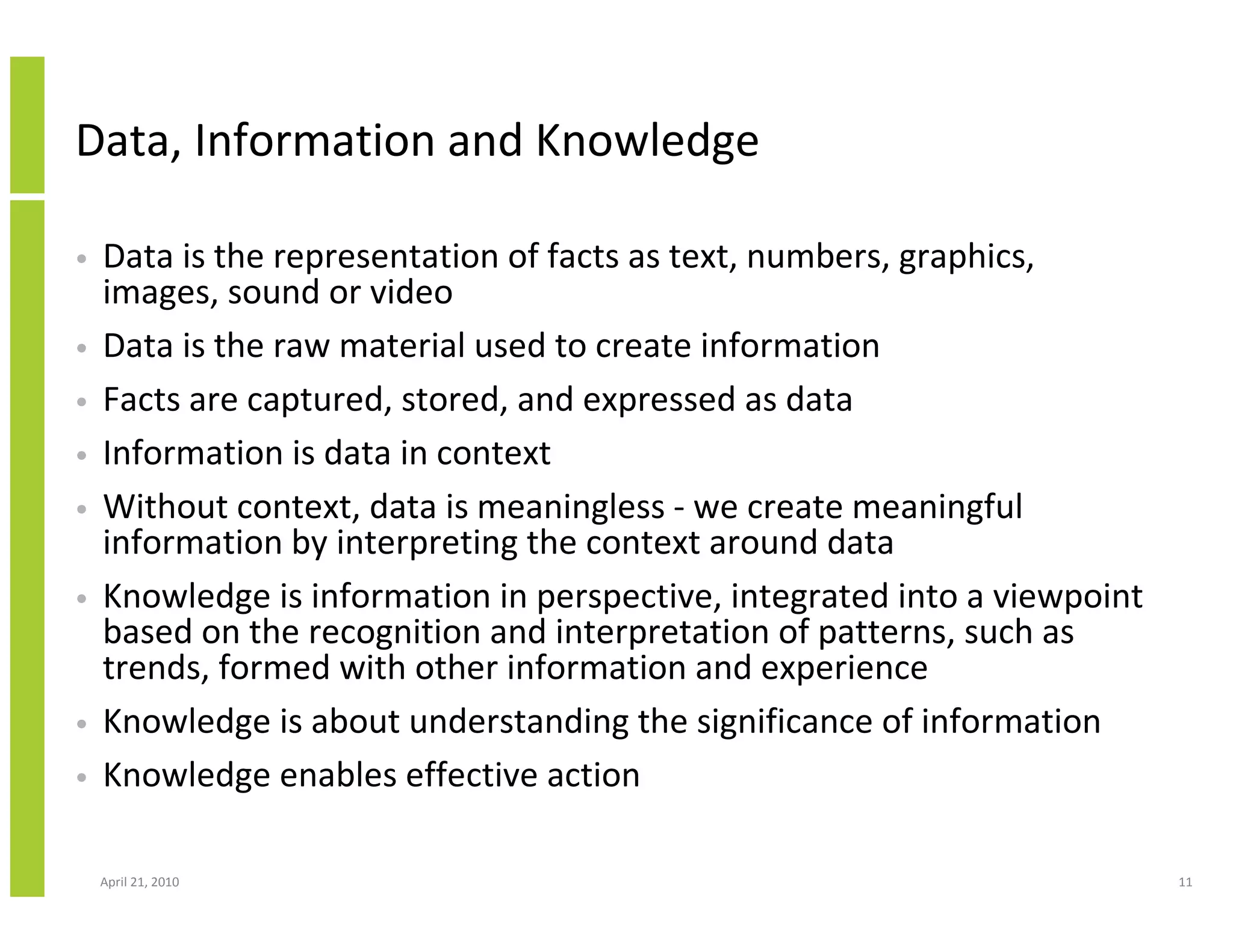 Data, Information and Knowledge

•   Data is the representation of facts as text, numbers, graphics,
    images, sound or video
•   Data is the raw material used to create information
•   Facts are captured, stored, and expressed as data
•   Information is data in context
•   Without context, data is meaningless - we create meaningful
    information by interpreting the context around data
•   Knowledge is information in perspective, integrated into a viewpoint
    based on the recognition and interpretation of patterns, such as
    trends, formed with other information and experience
•   Knowledge is about understanding the significance of information
•   Knowledge enables effective action

    April 21, 2010                                                         11
 