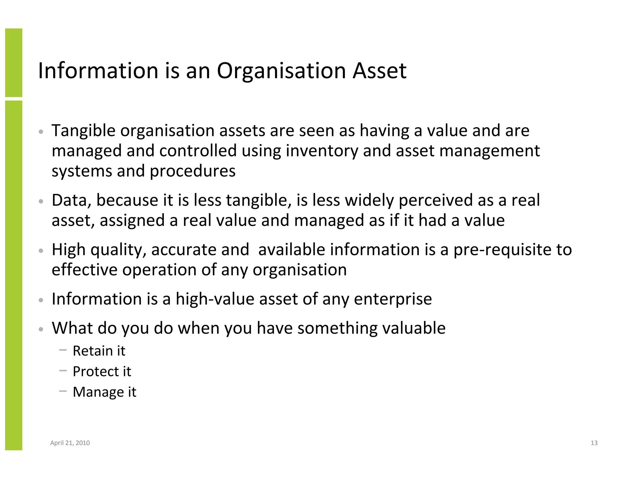 Information is an Organisation Asset

•   Tangible organisation assets are seen as having a value and are
    managed and controlled using inventory and asset management
    systems and procedures
•   Data, because it is less tangible, is less widely perceived as a real
    asset, assigned a real value and managed as if it had a value
•   High quality, accurate and available information is a pre-requisite to
    effective operation of any organisation
•   Information is a high-value asset of any enterprise
•   What do you do when you have something valuable
      − Retain it
      − Protect it
      − Manage it


    April 21, 2010                                                           13
 