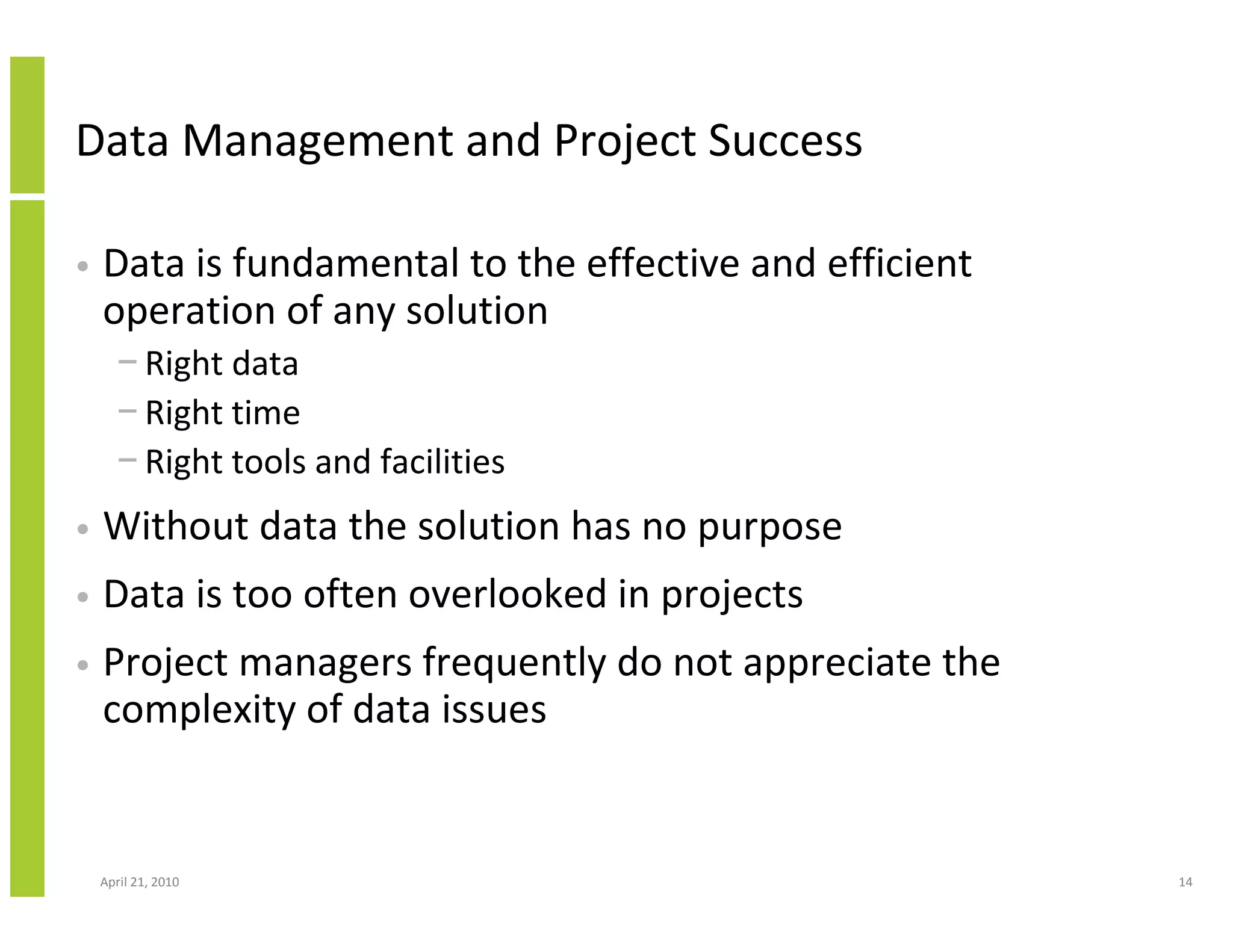 Data Management and Project Success

•   Data is fundamental to the effective and efficient
    operation of any solution
      − Right data
      − Right time
      − Right tools and facilities
•   Without data the solution has no purpose
•   Data is too often overlooked in projects
•   Project managers frequently do not appreciate the
    complexity of data issues


    April 21, 2010                                       14
 