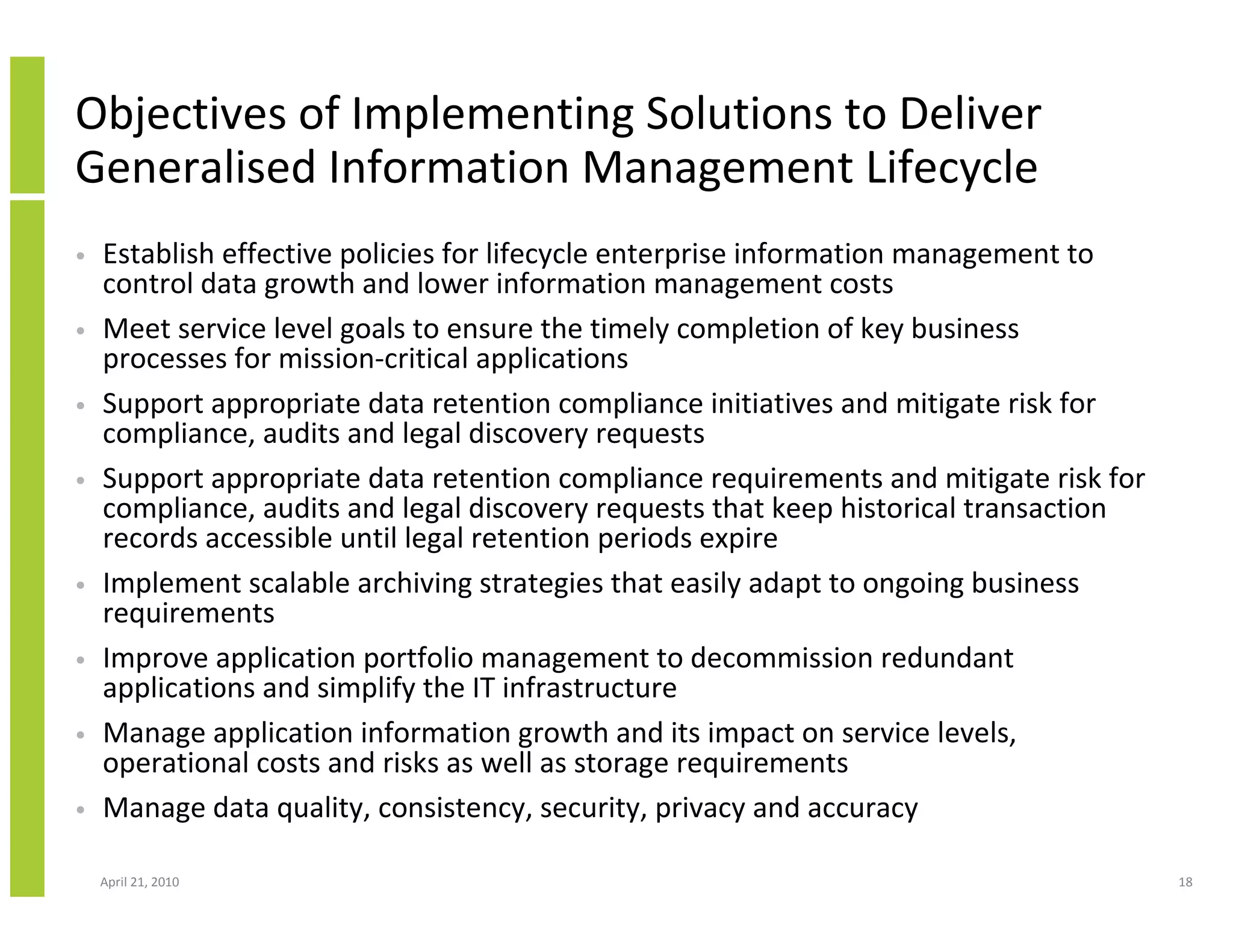 Objectives of Implementing Solutions to Deliver
Generalised Information Management Lifecycle
•   Establish effective policies for lifecycle enterprise information management to
    control data growth and lower information management costs
•   Meet service level goals to ensure the timely completion of key business
    processes for mission-critical applications
•   Support appropriate data retention compliance initiatives and mitigate risk for
    compliance, audits and legal discovery requests
•   Support appropriate data retention compliance requirements and mitigate risk for
    compliance, audits and legal discovery requests that keep historical transaction
    records accessible until legal retention periods expire
•   Implement scalable archiving strategies that easily adapt to ongoing business
    requirements
•   Improve application portfolio management to decommission redundant
    applications and simplify the IT infrastructure
•   Manage application information growth and its impact on service levels,
    operational costs and risks as well as storage requirements
•   Manage data quality, consistency, security, privacy and accuracy

    April 21, 2010                                                                     18
 