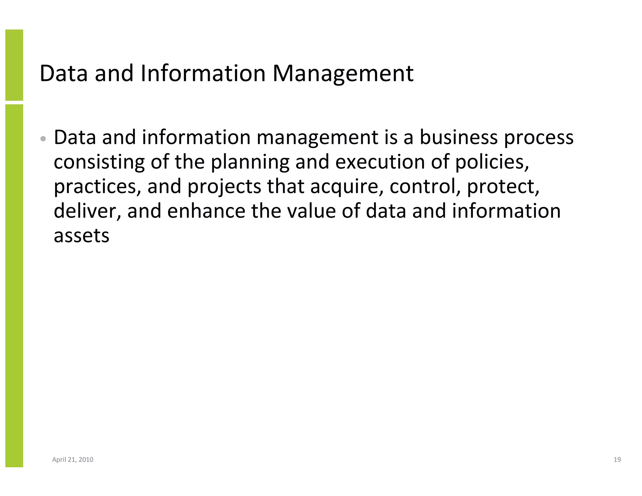 Data and Information Management

•   Data and information management is a business process
    consisting of the planning and execution of policies,
    practices, and projects that acquire, control, protect,
    deliver, and enhance the value of data and information
    assets




    April 21, 2010                                            19
 