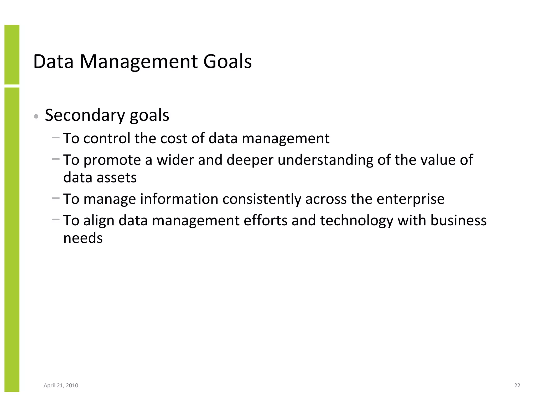 Data Management Goals

•   Secondary goals
      − To control the cost of data management
      − To promote a wider and deeper understanding of the value of
        data assets
      − To manage information consistently across the enterprise
      − To align data management efforts and technology with business
        needs




    April 21, 2010                                                      22
 