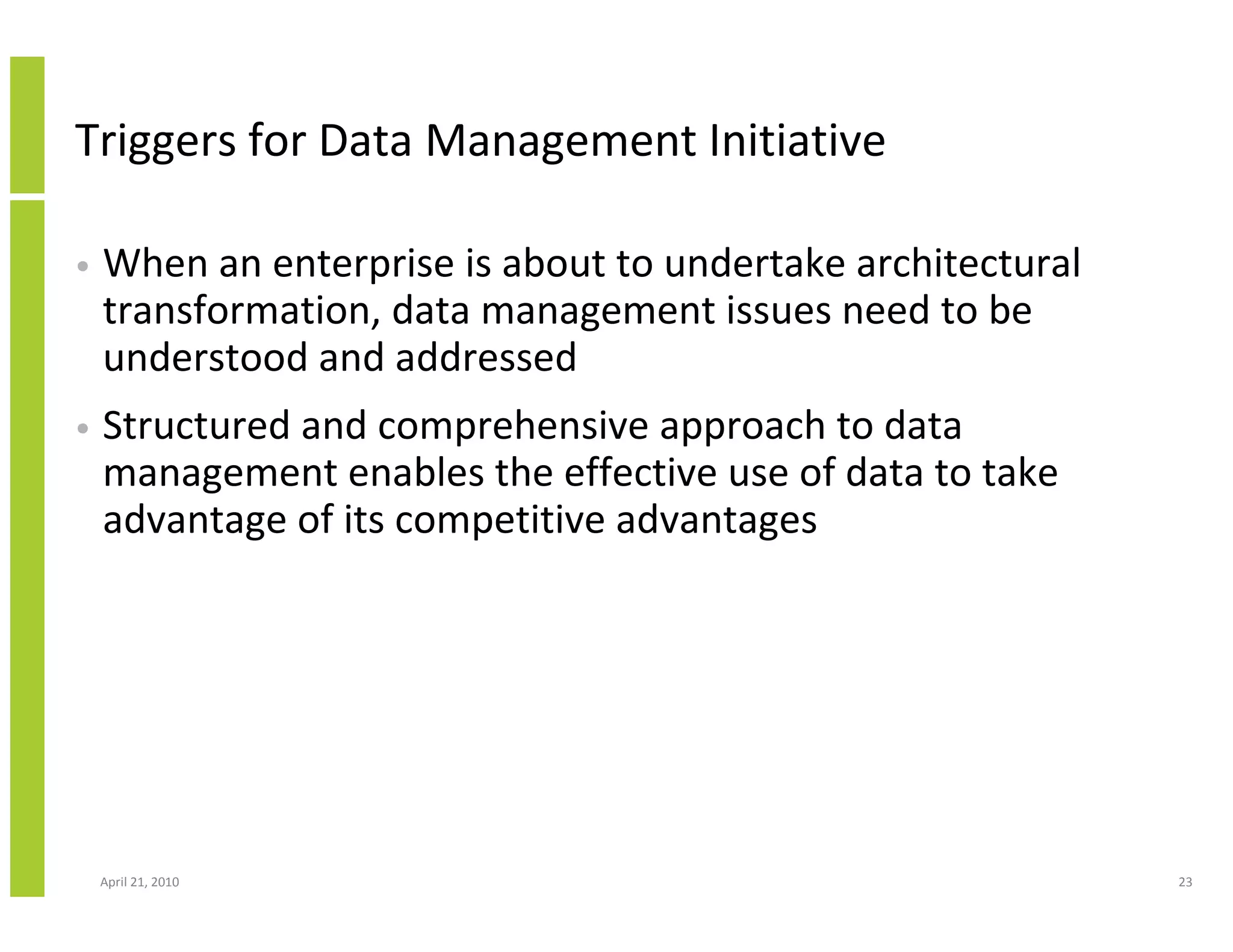 Triggers for Data Management Initiative

•   When an enterprise is about to undertake architectural
    transformation, data management issues need to be
    understood and addressed
•   Structured and comprehensive approach to data
    management enables the effective use of data to take
    advantage of its competitive advantages




    April 21, 2010                                           23
 