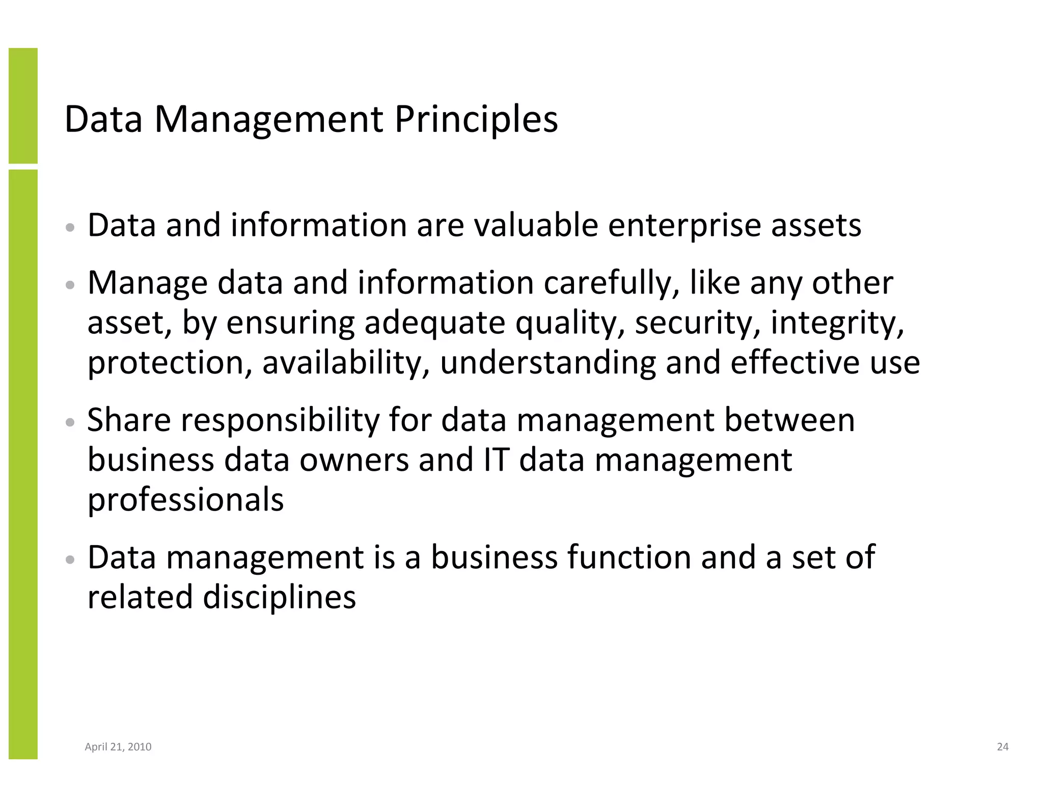 Data Management Principles

•   Data and information are valuable enterprise assets
•   Manage data and information carefully, like any other
    asset, by ensuring adequate quality, security, integrity,
    protection, availability, understanding and effective use
•   Share responsibility for data management between
    business data owners and IT data management
    professionals
•   Data management is a business function and a set of
    related disciplines


    April 21, 2010                                              24
 