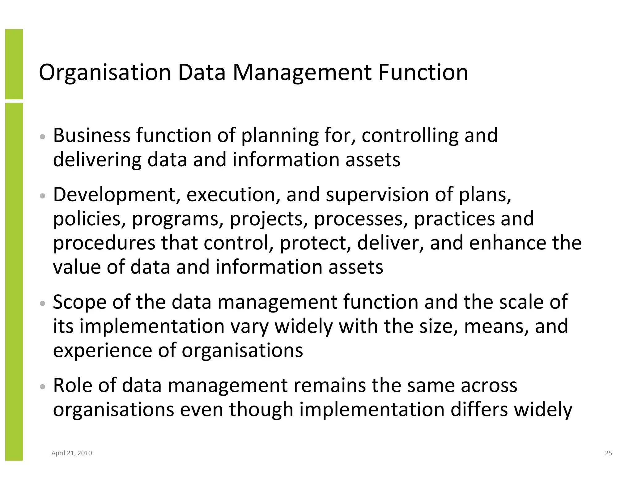 Organisation Data Management Function

•   Business function of planning for, controlling and
    delivering data and information assets
•   Development, execution, and supervision of plans,
    policies, programs, projects, processes, practices and
    procedures that control, protect, deliver, and enhance the
    value of data and information assets
•   Scope of the data management function and the scale of
    its implementation vary widely with the size, means, and
    experience of organisations
•   Role of data management remains the same across
    organisations even though implementation differs widely
    April 21, 2010                                               25
 
