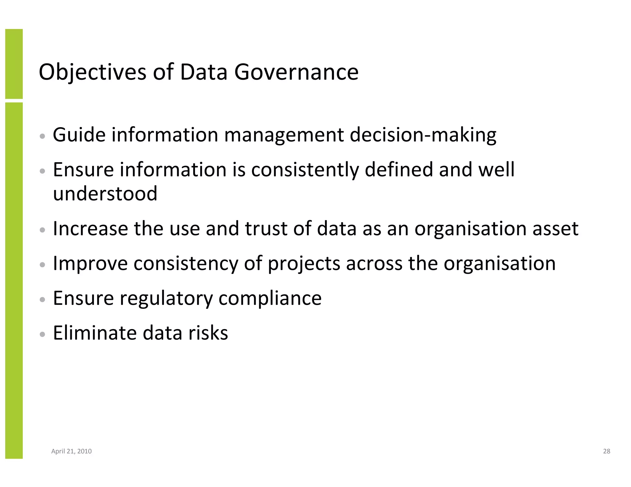 Objectives of Data Governance

•   Guide information management decision-making
•   Ensure information is consistently defined and well
    understood
•   Increase the use and trust of data as an organisation asset
•   Improve consistency of projects across the organisation
•   Ensure regulatory compliance
•   Eliminate data risks




    April 21, 2010                                                28
 