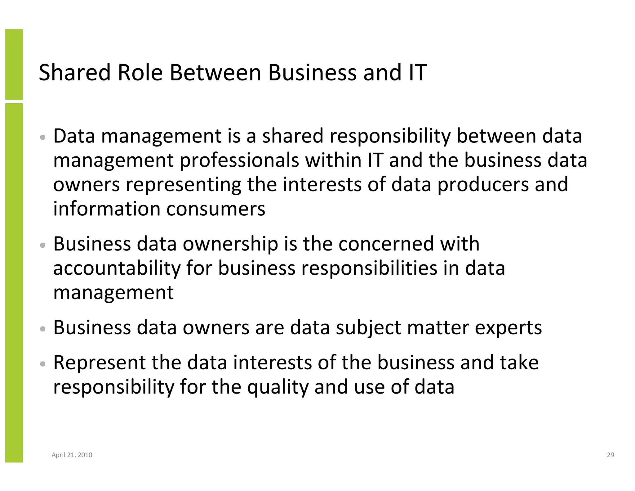 Shared Role Between Business and IT

•   Data management is a shared responsibility between data
    management professionals within IT and the business data
    owners representing the interests of data producers and
    information consumers
•   Business data ownership is the concerned with
    accountability for business responsibilities in data
    management
•   Business data owners are data subject matter experts
•   Represent the data interests of the business and take
    responsibility for the quality and use of data

    April 21, 2010                                             29
 