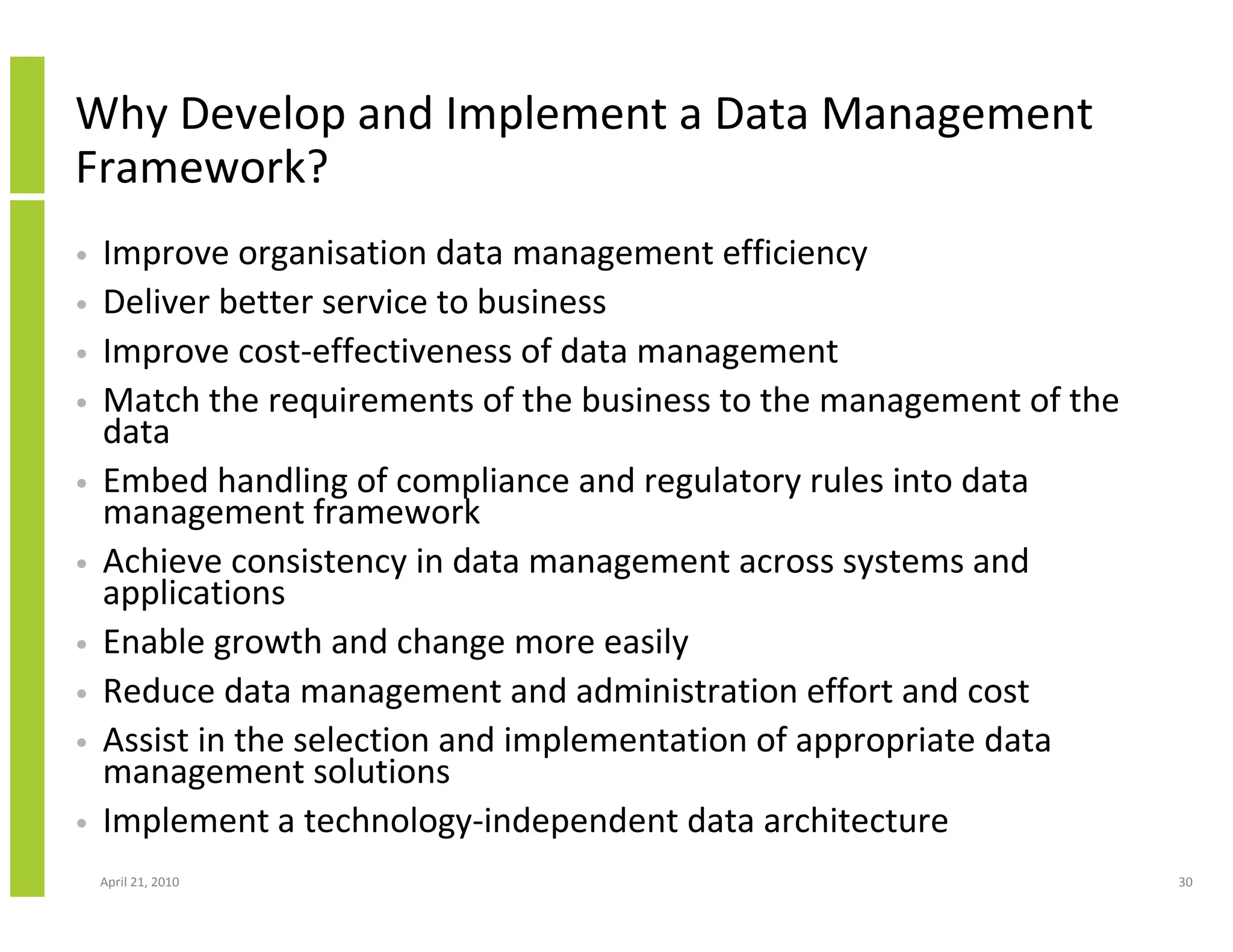Why Develop and Implement a Data Management
Framework?
•   Improve organisation data management efficiency
•   Deliver better service to business
•   Improve cost-effectiveness of data management
•   Match the requirements of the business to the management of the
    data
•   Embed handling of compliance and regulatory rules into data
    management framework
•   Achieve consistency in data management across systems and
    applications
•   Enable growth and change more easily
•   Reduce data management and administration effort and cost
•   Assist in the selection and implementation of appropriate data
    management solutions
•   Implement a technology-independent data architecture
    April 21, 2010                                                    30
 