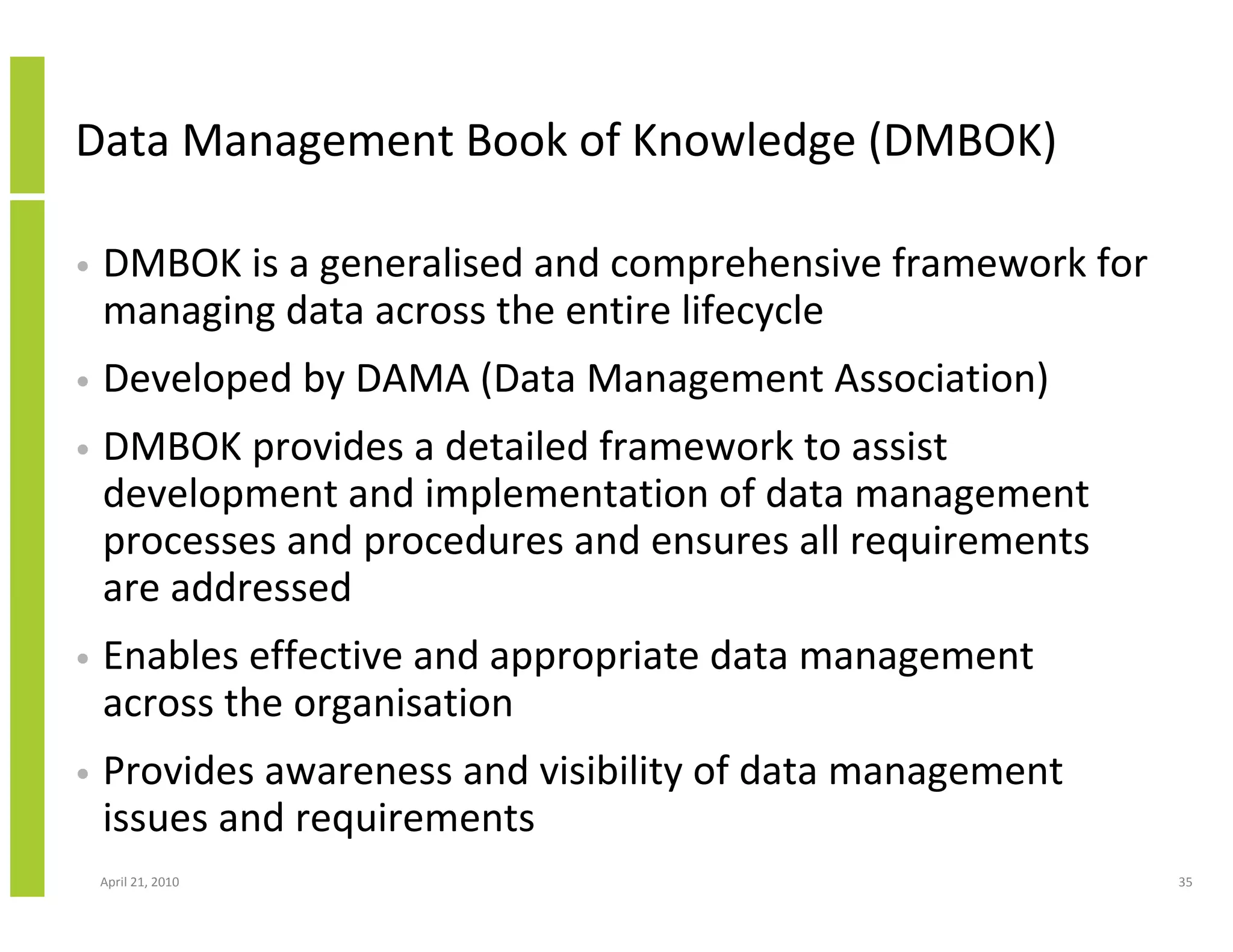 Data Management Book of Knowledge (DMBOK)

•   DMBOK is a generalised and comprehensive framework for
    managing data across the entire lifecycle
•   Developed by DAMA (Data Management Association)
•   DMBOK provides a detailed framework to assist
    development and implementation of data management
    processes and procedures and ensures all requirements
    are addressed
•   Enables effective and appropriate data management
    across the organisation
•   Provides awareness and visibility of data management
    issues and requirements
    April 21, 2010                                           35
 