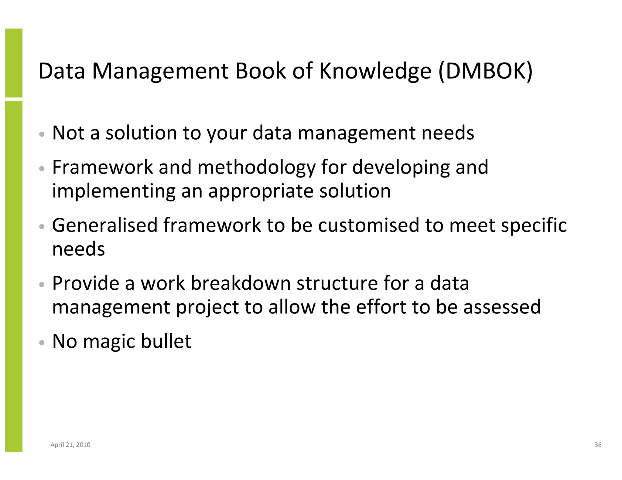 Data Management Book of Knowledge (DMBOK)

•   Not a solution to your data management needs
•   Framework and methodology for developing and
    implementing an appropriate solution
•   Generalised framework to be customised to meet specific
    needs
•   Provide a work breakdown structure for a data
    management project to allow the effort to be assessed
•   No magic bullet



    April 21, 2010                                            36
 