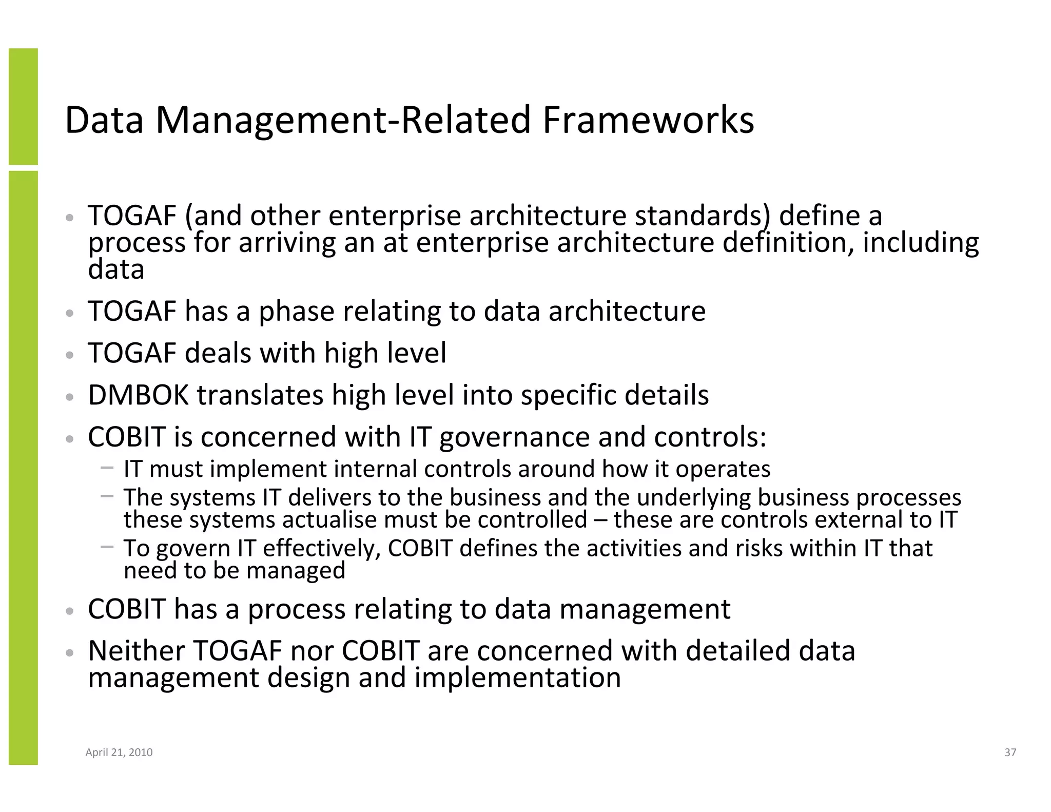 Data Management-Related Frameworks

•   TOGAF (and other enterprise architecture standards) define a
    process for arriving an at enterprise architecture definition, including
    data
•   TOGAF has a phase relating to data architecture
•   TOGAF deals with high level
•   DMBOK translates high level into specific details
•   COBIT is concerned with IT governance and controls:
      − IT must implement internal controls around how it operates
      − The systems IT delivers to the business and the underlying business processes
        these systems actualise must be controlled – these are controls external to IT
      − To govern IT effectively, COBIT defines the activities and risks within IT that
        need to be managed
•   COBIT has a process relating to data management
•   Neither TOGAF nor COBIT are concerned with detailed data
    management design and implementation

    April 21, 2010                                                                        37
 