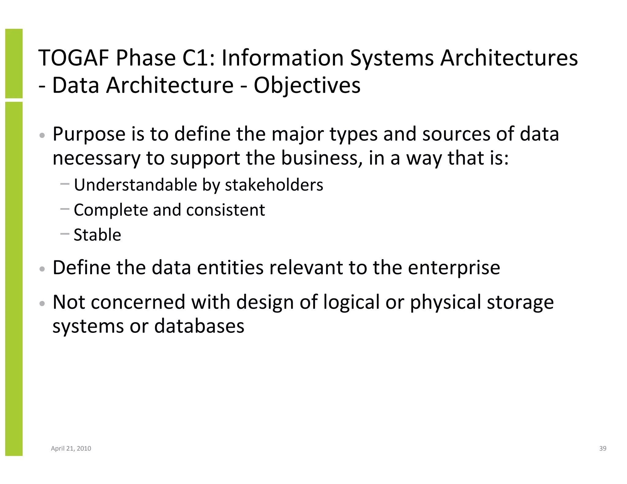TOGAF Phase C1: Information Systems Architectures
- Data Architecture - Objectives
•   Purpose is to define the major types and sources of data
    necessary to support the business, in a way that is:
      − Understandable by stakeholders
      − Complete and consistent
      − Stable
•   Define the data entities relevant to the enterprise
•   Not concerned with design of logical or physical storage
    systems or databases




    April 21, 2010                                             39
 
