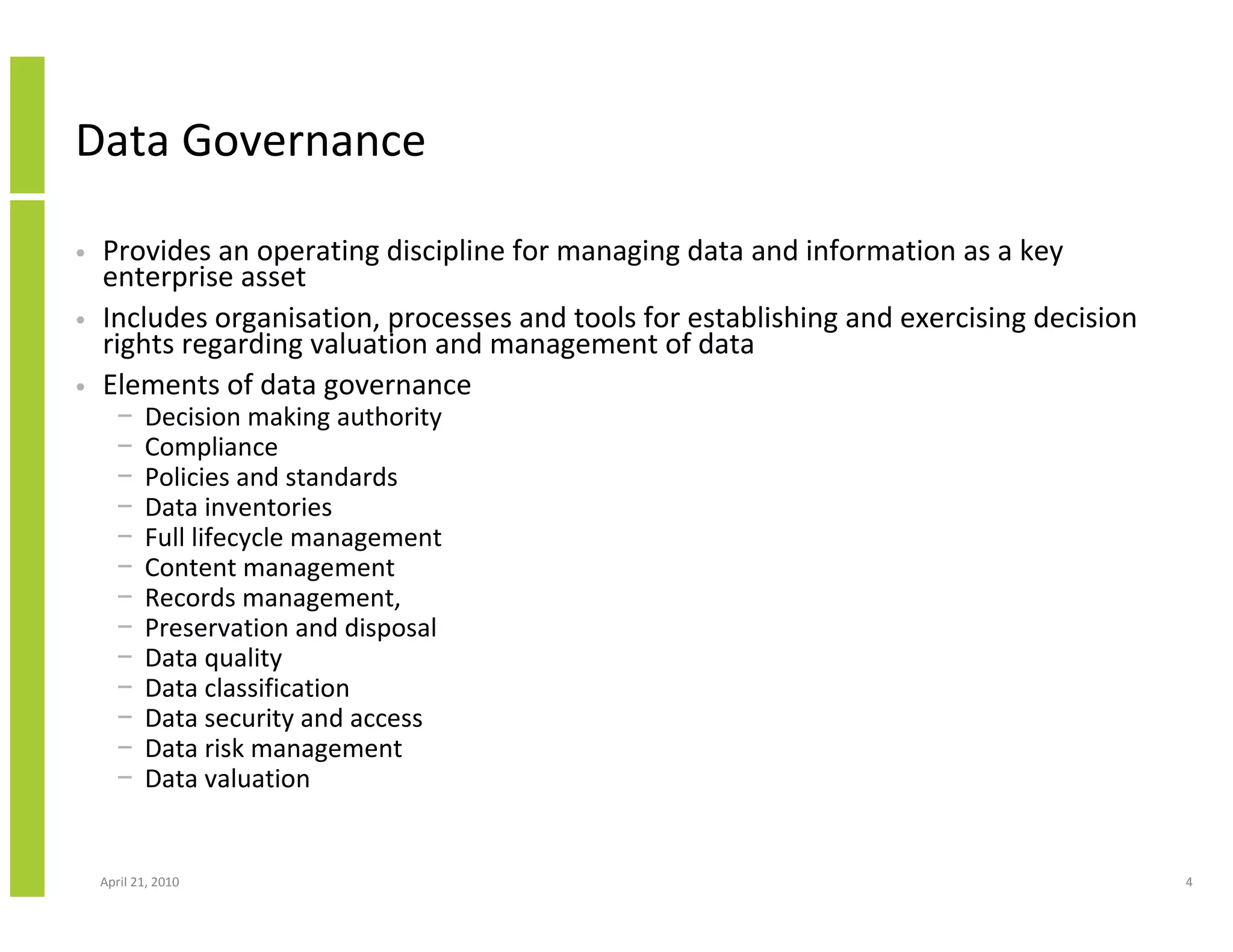 Data Governance

•   Provides an operating discipline for managing data and information as a key
    enterprise asset
•   Includes organisation, processes and tools for establishing and exercising decision
    rights regarding valuation and management of data
•   Elements of data governance
      −    Decision making authority
      −    Compliance
      −    Policies and standards
      −    Data inventories
      −    Full lifecycle management
      −    Content management
      −    Records management,
      −    Preservation and disposal
      −    Data quality
      −    Data classification
      −    Data security and access
      −    Data risk management
      −    Data valuation


    April 21, 2010                                                                        4
 