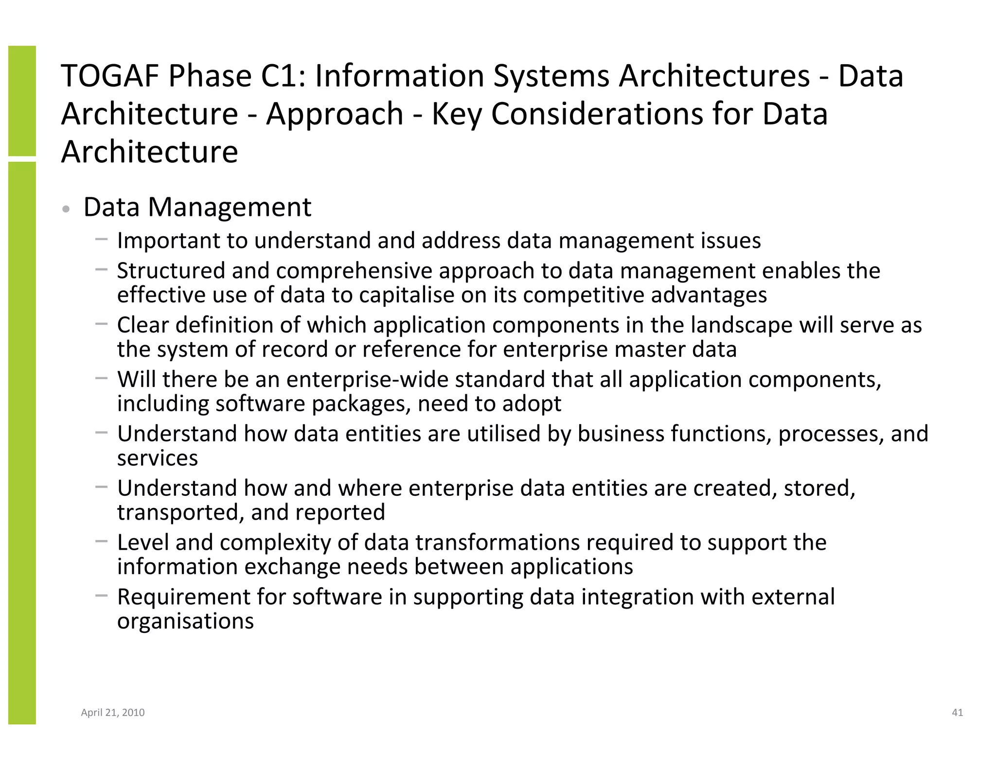 TOGAF Phase C1: Information Systems Architectures - Data
Architecture - Approach - Key Considerations for Data
Architecture
•   Data Management
      − Important to understand and address data management issues
      − Structured and comprehensive approach to data management enables the
        effective use of data to capitalise on its competitive advantages
      − Clear definition of which application components in the landscape will serve as
        the system of record or reference for enterprise master data
      − Will there be an enterprise-wide standard that all application components,
        including software packages, need to adopt
      − Understand how data entities are utilised by business functions, processes, and
        services
      − Understand how and where enterprise data entities are created, stored,
        transported, and reported
      − Level and complexity of data transformations required to support the
        information exchange needs between applications
      − Requirement for software in supporting data integration with external
        organisations


    April 21, 2010                                                                        41
 