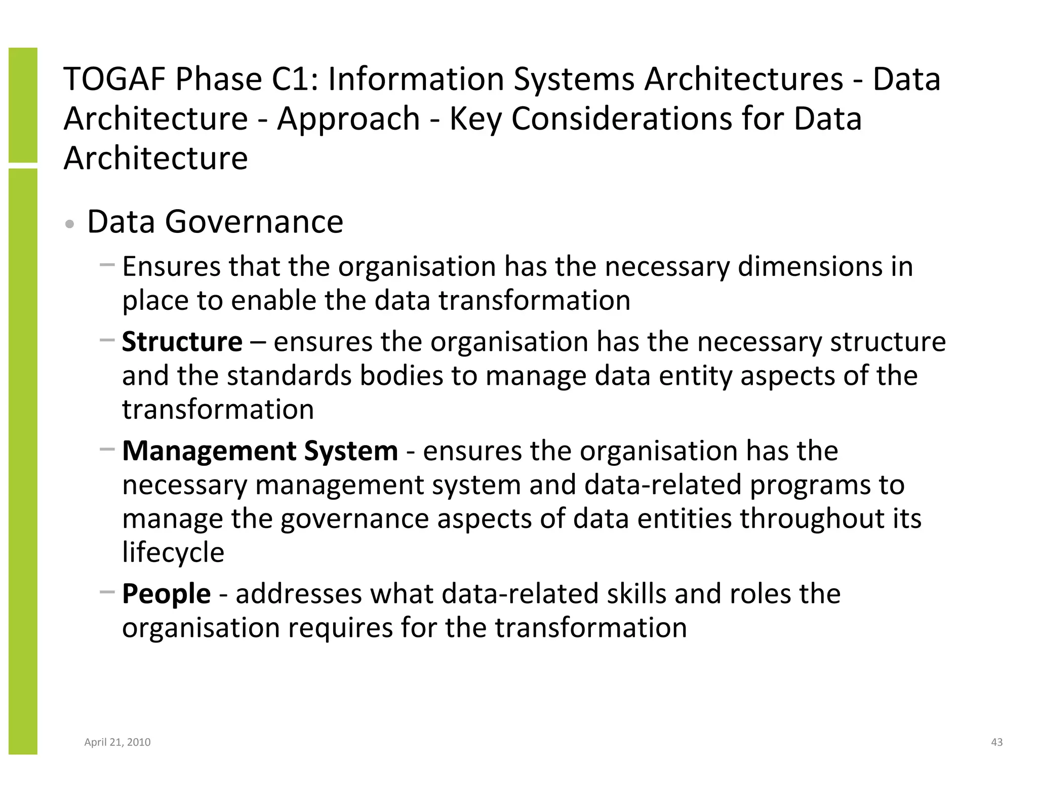 TOGAF Phase C1: Information Systems Architectures - Data
Architecture - Approach - Key Considerations for Data
Architecture
•   Data Governance
      − Ensures that the organisation has the necessary dimensions in
        place to enable the data transformation
      − Structure – ensures the organisation has the necessary structure
        and the standards bodies to manage data entity aspects of the
        transformation
      − Management System - ensures the organisation has the
        necessary management system and data-related programs to
        manage the governance aspects of data entities throughout its
        lifecycle
      − People - addresses what data-related skills and roles the
        organisation requires for the transformation


    April 21, 2010                                                         43
 