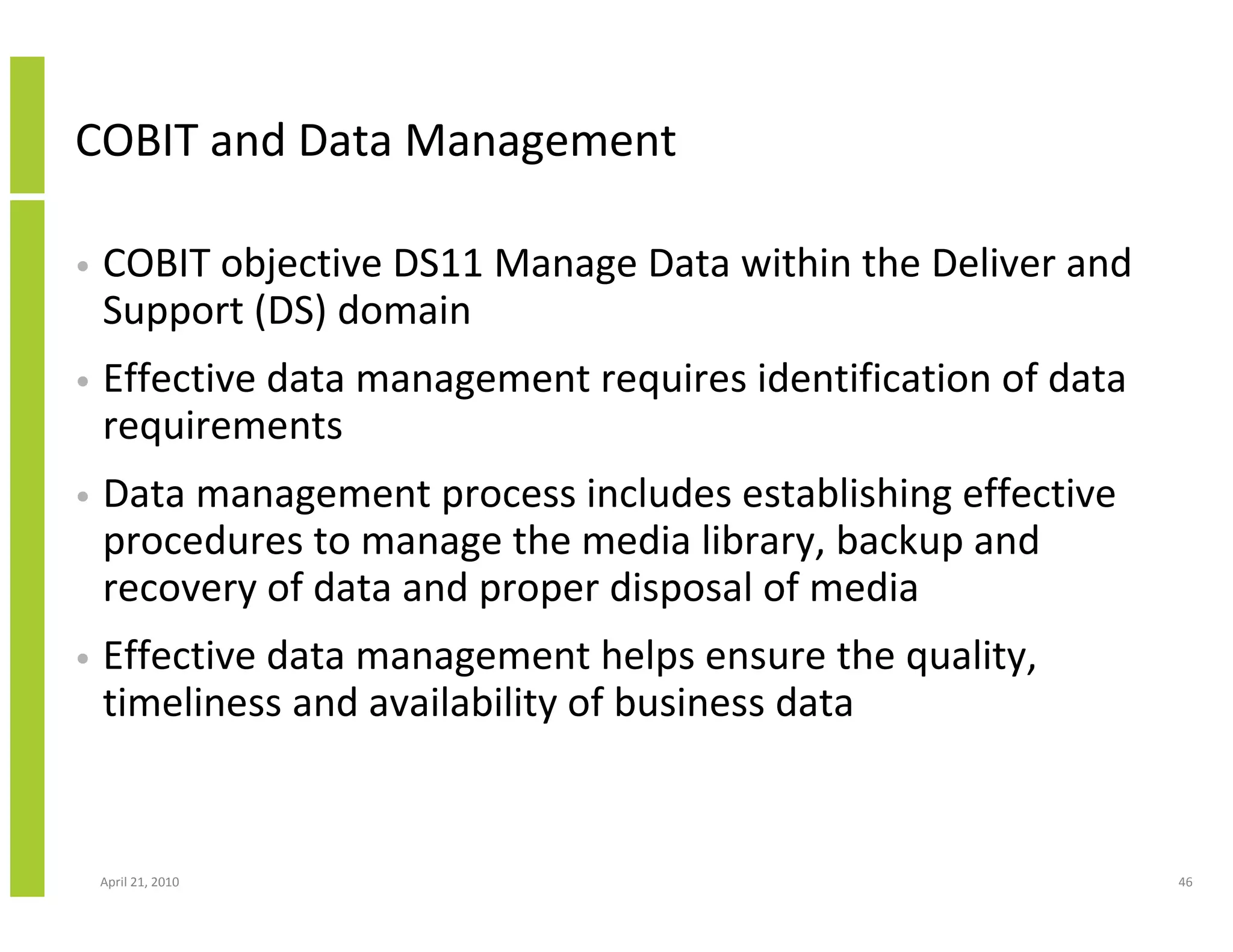 COBIT and Data Management

•   COBIT objective DS11 Manage Data within the Deliver and
    Support (DS) domain
•   Effective data management requires identification of data
    requirements
•   Data management process includes establishing effective
    procedures to manage the media library, backup and
    recovery of data and proper disposal of media
•   Effective data management helps ensure the quality,
    timeliness and availability of business data


    April 21, 2010                                              46
 