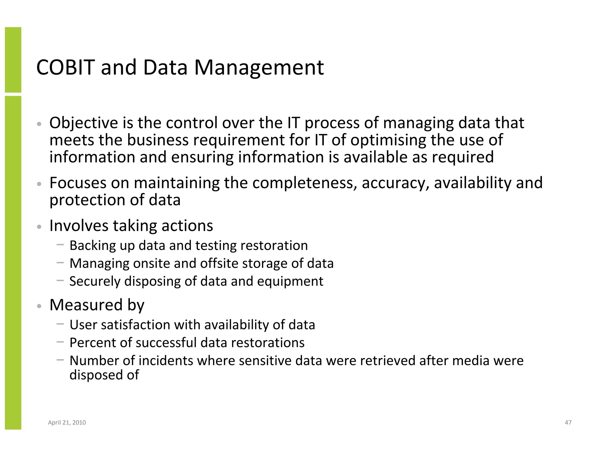COBIT and Data Management

•   Objective is the control over the IT process of managing data that
    meets the business requirement for IT of optimising the use of
    information and ensuring information is available as required
•   Focuses on maintaining the completeness, accuracy, availability and
    protection of data
•   Involves taking actions
      − Backing up data and testing restoration
      − Managing onsite and offsite storage of data
      − Securely disposing of data and equipment
•   Measured by
      − User satisfaction with availability of data
      − Percent of successful data restorations
      − Number of incidents where sensitive data were retrieved after media were
        disposed of


    April 21, 2010                                                                 47
 