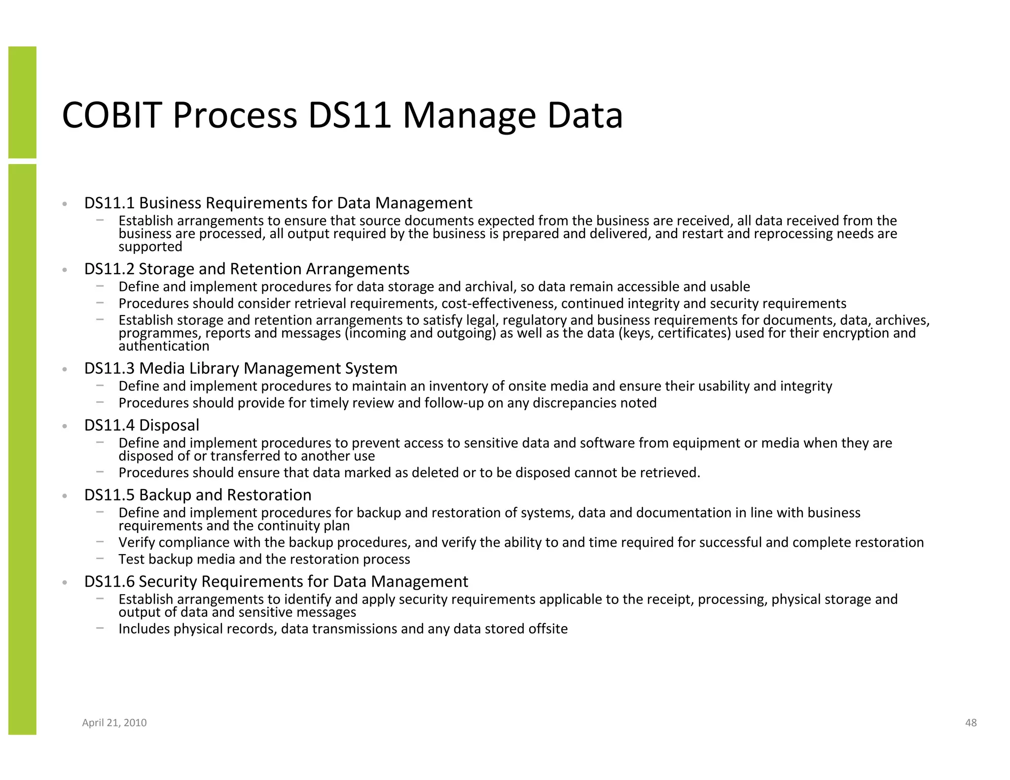 COBIT Process DS11 Manage Data
•   DS11.1 Business Requirements for Data Management
      − Establish arrangements to ensure that source documents expected from the business are received, all data received from the
        business are processed, all output required by the business is prepared and delivered, and restart and reprocessing needs are
        supported
•   DS11.2 Storage and Retention Arrangements
      − Define and implement procedures for data storage and archival, so data remain accessible and usable
      − Procedures should consider retrieval requirements, cost-effectiveness, continued integrity and security requirements
      − Establish storage and retention arrangements to satisfy legal, regulatory and business requirements for documents, data, archives,
        programmes, reports and messages (incoming and outgoing) as well as the data (keys, certificates) used for their encryption and
        authentication
•   DS11.3 Media Library Management System
      − Define and implement procedures to maintain an inventory of onsite media and ensure their usability and integrity
      − Procedures should provide for timely review and follow-up on any discrepancies noted
•   DS11.4 Disposal
      − Define and implement procedures to prevent access to sensitive data and software from equipment or media when they are
        disposed of or transferred to another use
      − Procedures should ensure that data marked as deleted or to be disposed cannot be retrieved.
•   DS11.5 Backup and Restoration
      − Define and implement procedures for backup and restoration of systems, data and documentation in line with business
        requirements and the continuity plan
      − Verify compliance with the backup procedures, and verify the ability to and time required for successful and complete restoration
      − Test backup media and the restoration process
•   DS11.6 Security Requirements for Data Management
      − Establish arrangements to identify and apply security requirements applicable to the receipt, processing, physical storage and
        output of data and sensitive messages
      − Includes physical records, data transmissions and any data stored offsite




    April 21, 2010                                                                                                                           48
 