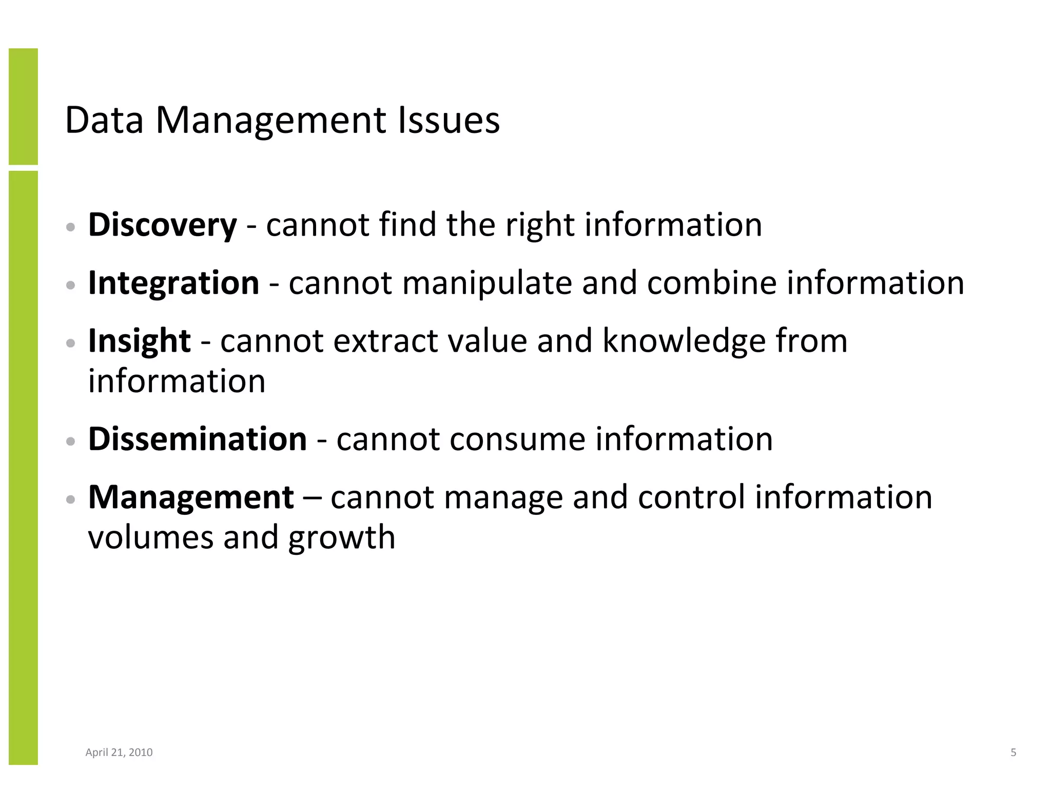 Data Management Issues

•   Discovery - cannot find the right information
•   Integration - cannot manipulate and combine information
•   Insight - cannot extract value and knowledge from
    information
•   Dissemination - cannot consume information
•   Management – cannot manage and control information
    volumes and growth




    April 21, 2010                                            5
 