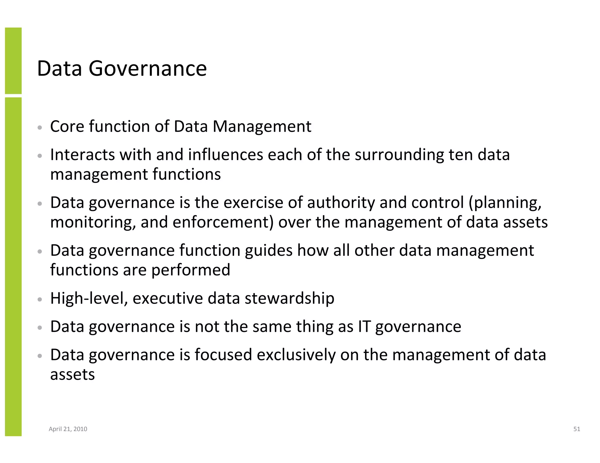 Data Governance

•   Core function of Data Management
•   Interacts with and influences each of the surrounding ten data
    management functions
•   Data governance is the exercise of authority and control (planning,
    monitoring, and enforcement) over the management of data assets
•   Data governance function guides how all other data management
    functions are performed
•   High-level, executive data stewardship
•   Data governance is not the same thing as IT governance
•   Data governance is focused exclusively on the management of data
    assets

    April 21, 2010                                                        51
 