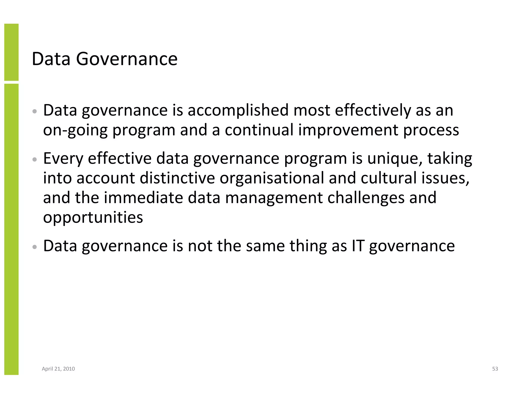 Data Governance

•   Data governance is accomplished most effectively as an
    on-going program and a continual improvement process
•   Every effective data governance program is unique, taking
    into account distinctive organisational and cultural issues,
    and the immediate data management challenges and
    opportunities
•   Data governance is not the same thing as IT governance




    April 21, 2010                                                 53
 