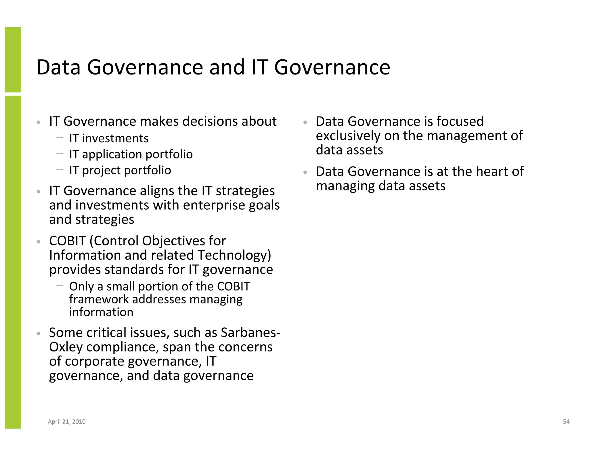Data Governance and IT Governance

•   IT Governance makes decisions about       •   Data Governance is focused
      − IT investments                            exclusively on the management of
      − IT application portfolio                  data assets
      − IT project portfolio                  •   Data Governance is at the heart of
•   IT Governance aligns the IT strategies        managing data assets
    and investments with enterprise goals
    and strategies
•   COBIT (Control Objectives for
    Information and related Technology)
    provides standards for IT governance
      − Only a small portion of the COBIT
        framework addresses managing
        information
•   Some critical issues, such as Sarbanes-
    Oxley compliance, span the concerns
    of corporate governance, IT
    governance, and data governance

    April 21, 2010                                                                     54
 