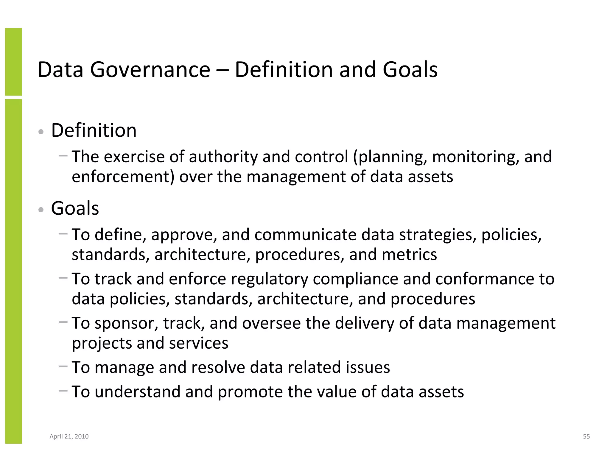 Data Governance – Definition and Goals

•   Definition
      − The exercise of authority and control (planning, monitoring, and
        enforcement) over the management of data assets
•   Goals
      − To define, approve, and communicate data strategies, policies,
        standards, architecture, procedures, and metrics
      − To track and enforce regulatory compliance and conformance to
        data policies, standards, architecture, and procedures
      − To sponsor, track, and oversee the delivery of data management
        projects and services
      − To manage and resolve data related issues
      − To understand and promote the value of data assets

    April 21, 2010                                                         55
 