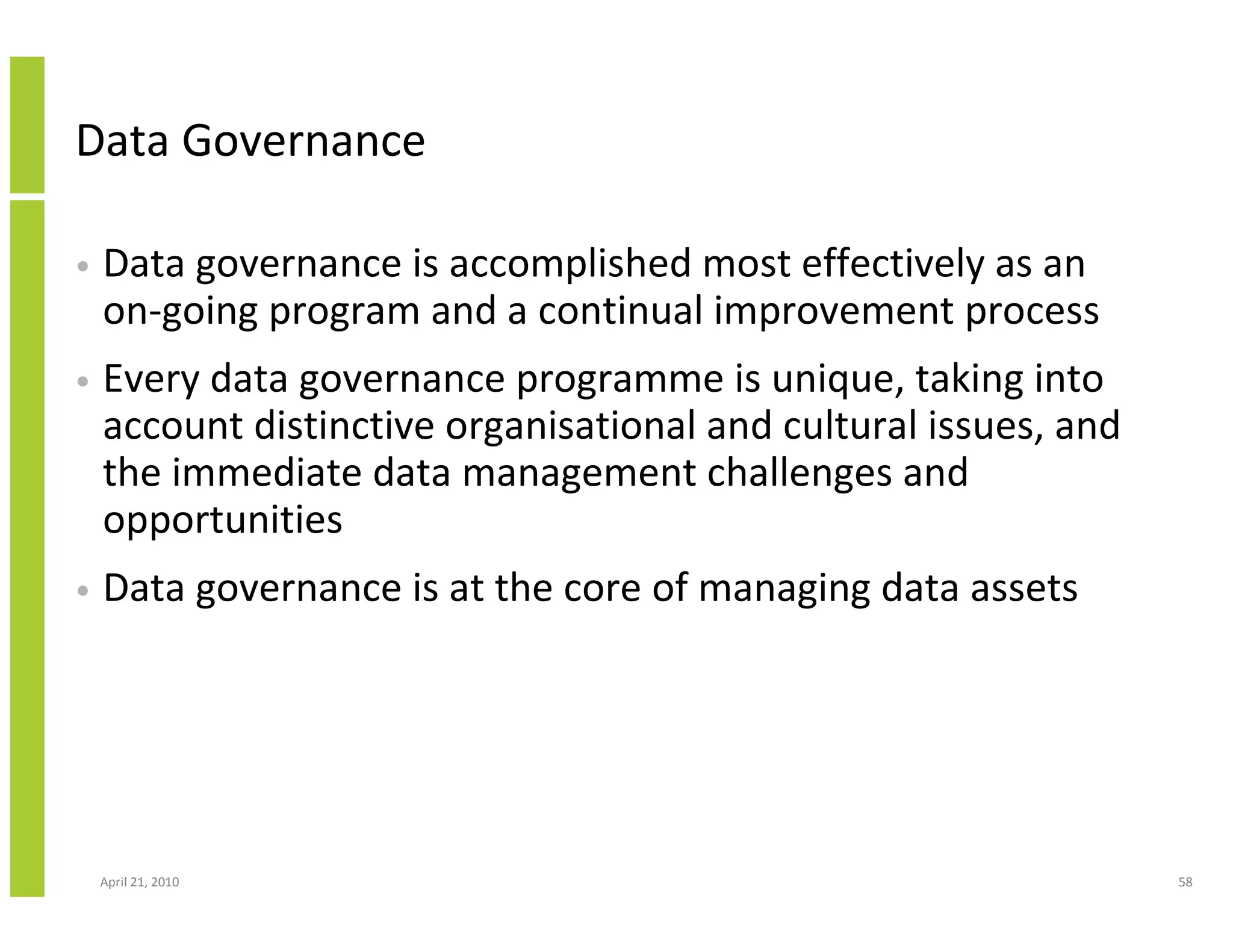 Data Governance

•   Data governance is accomplished most effectively as an
    on-going program and a continual improvement process
•   Every data governance programme is unique, taking into
    account distinctive organisational and cultural issues, and
    the immediate data management challenges and
    opportunities
•   Data governance is at the core of managing data assets




    April 21, 2010                                                58
 