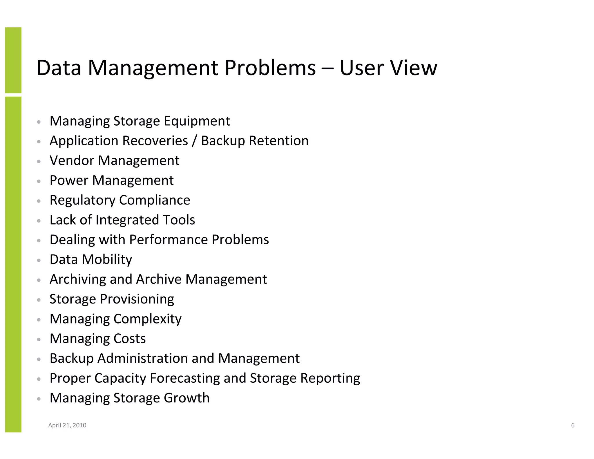 Data Management Problems – User View

•   Managing Storage Equipment
•   Application Recoveries / Backup Retention
•   Vendor Management
•   Power Management
•   Regulatory Compliance
•   Lack of Integrated Tools
•   Dealing with Performance Problems
•   Data Mobility
•   Archiving and Archive Management
•   Storage Provisioning
•   Managing Complexity
•   Managing Costs
•   Backup Administration and Management
•   Proper Capacity Forecasting and Storage Reporting
•   Managing Storage Growth
    April 21, 2010                                      6
 