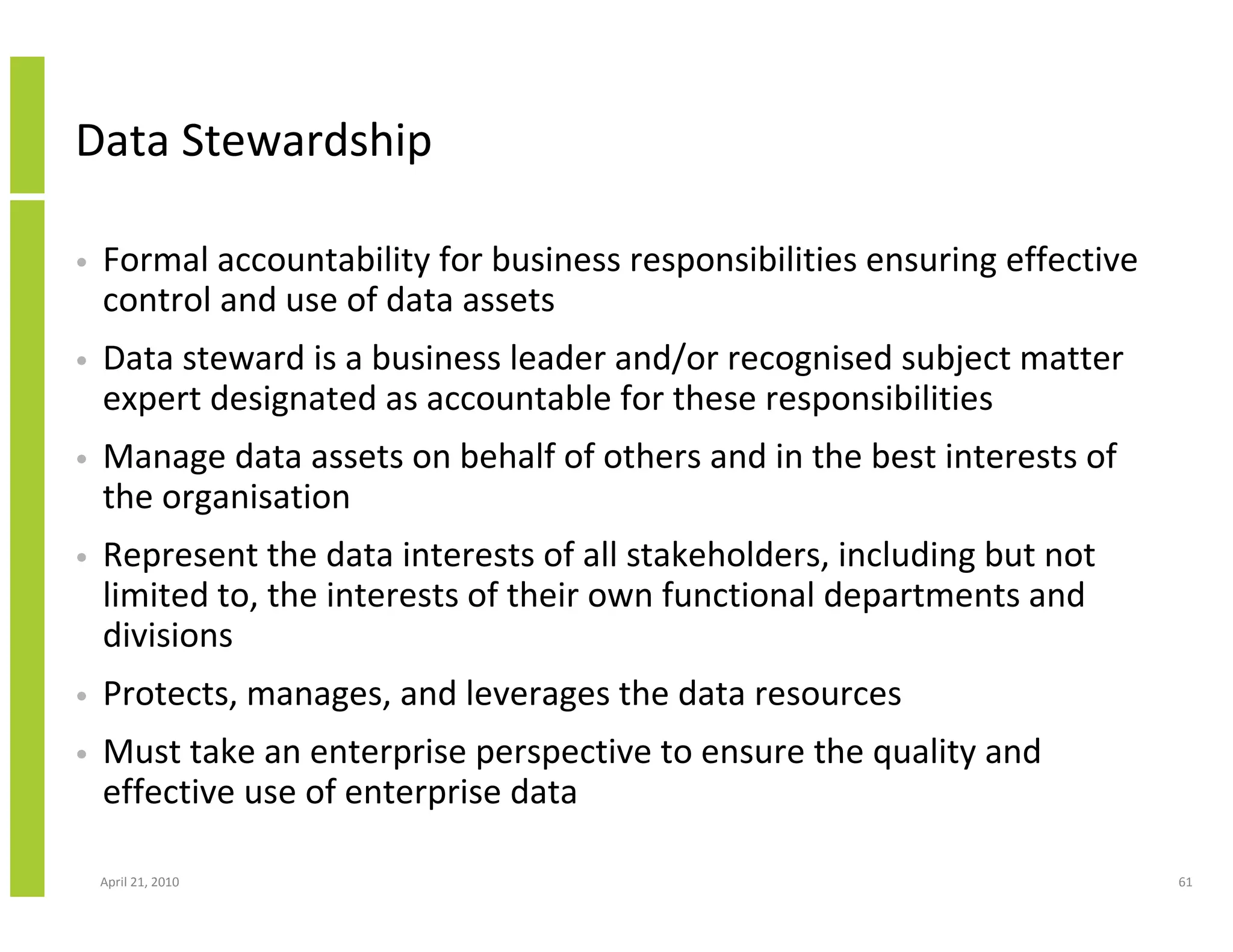Data Stewardship

•   Formal accountability for business responsibilities ensuring effective
    control and use of data assets
•   Data steward is a business leader and/or recognised subject matter
    expert designated as accountable for these responsibilities
•   Manage data assets on behalf of others and in the best interests of
    the organisation
•   Represent the data interests of all stakeholders, including but not
    limited to, the interests of their own functional departments and
    divisions
•   Protects, manages, and leverages the data resources
•   Must take an enterprise perspective to ensure the quality and
    effective use of enterprise data

    April 21, 2010                                                           61
 