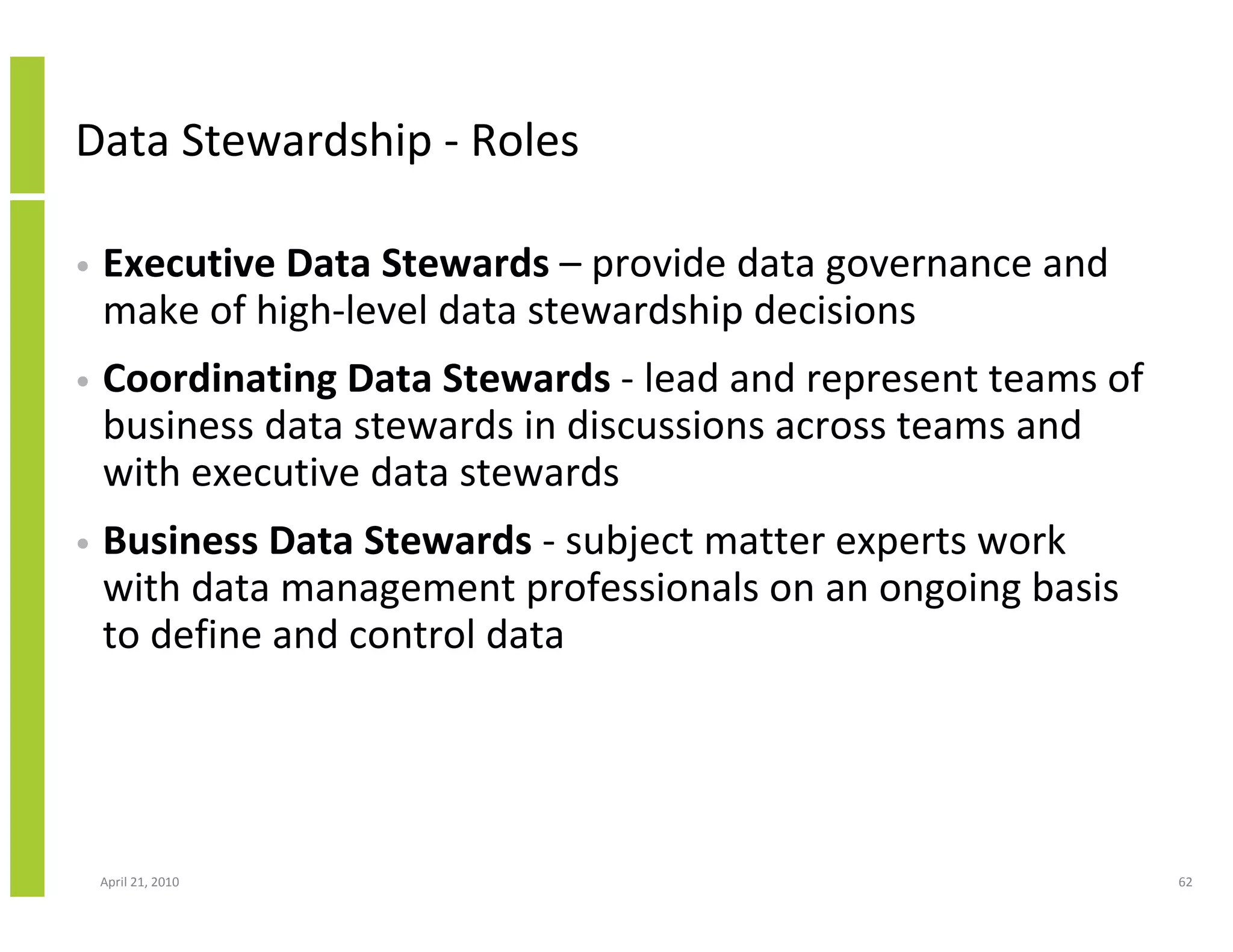 Data Stewardship - Roles

•   Executive Data Stewards – provide data governance and
    make of high-level data stewardship decisions
•   Coordinating Data Stewards - lead and represent teams of
    business data stewards in discussions across teams and
    with executive data stewards
•   Business Data Stewards - subject matter experts work
    with data management professionals on an ongoing basis
    to define and control data




    April 21, 2010                                             62
 