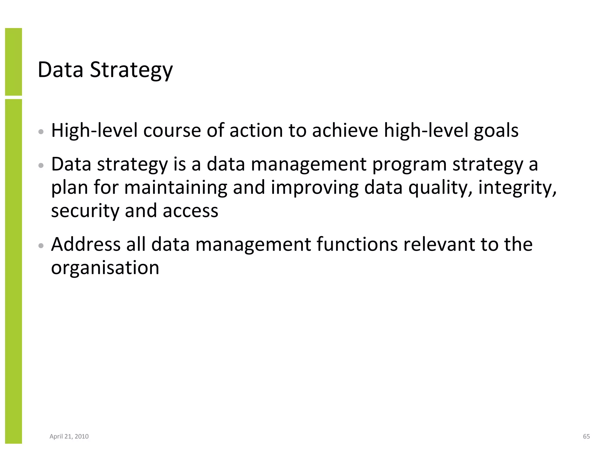 Data Strategy

•   High-level course of action to achieve high-level goals
•   Data strategy is a data management program strategy a
    plan for maintaining and improving data quality, integrity,
    security and access
•   Address all data management functions relevant to the
    organisation




    April 21, 2010                                                65
 