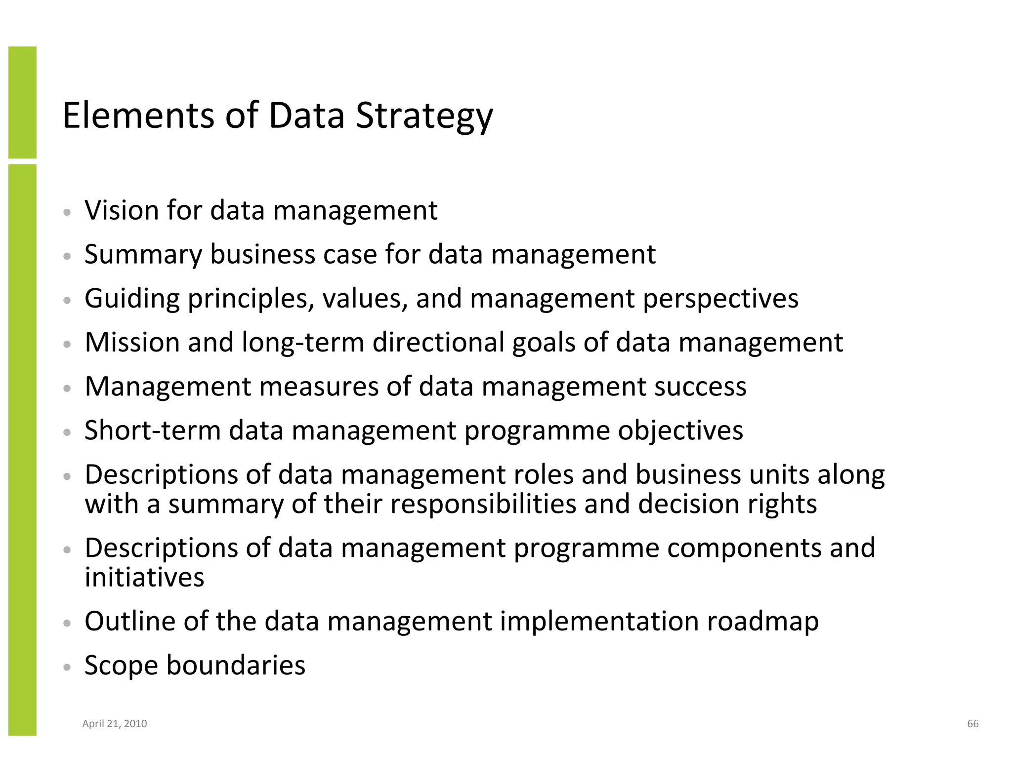 Elements of Data Strategy

•   Vision for data management
•   Summary business case for data management
•   Guiding principles, values, and management perspectives
•   Mission and long-term directional goals of data management
•   Management measures of data management success
•   Short-term data management programme objectives
•   Descriptions of data management roles and business units along
    with a summary of their responsibilities and decision rights
•   Descriptions of data management programme components and
    initiatives
•   Outline of the data management implementation roadmap
•   Scope boundaries
    April 21, 2010                                                   66
 