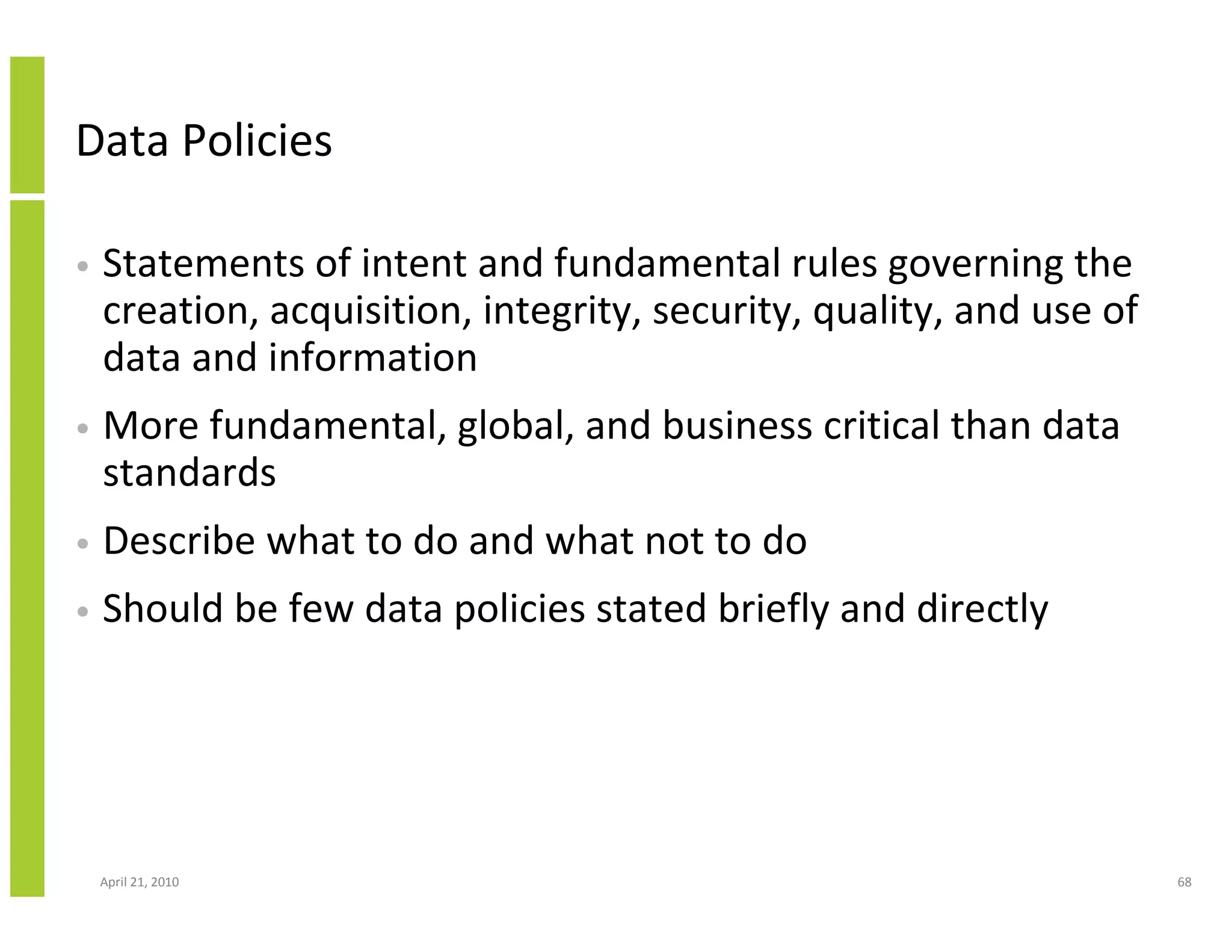 Data Policies

•   Statements of intent and fundamental rules governing the
    creation, acquisition, integrity, security, quality, and use of
    data and information
•   More fundamental, global, and business critical than data
    standards
•   Describe what to do and what not to do
•   Should be few data policies stated briefly and directly




    April 21, 2010                                                    68
 