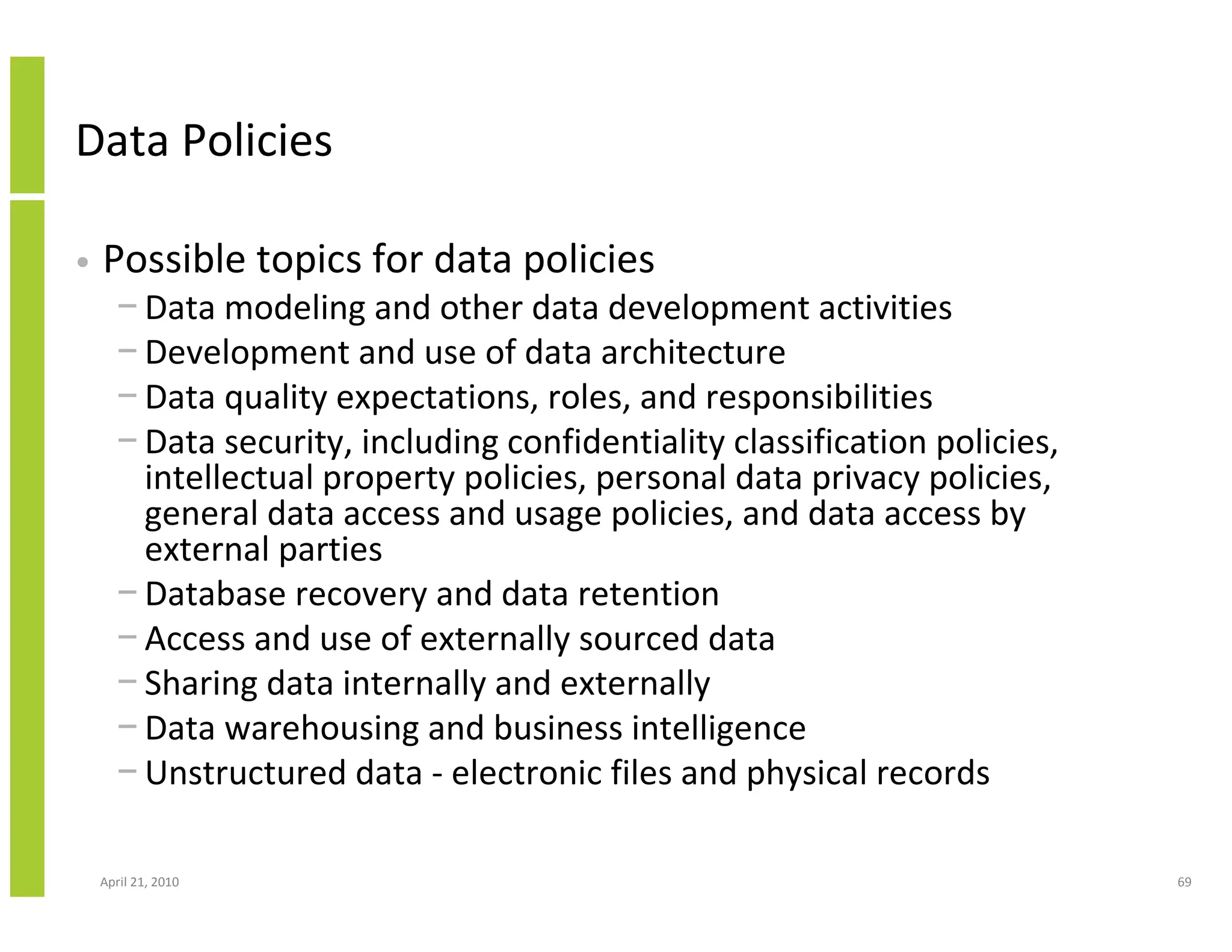 Data Policies

•   Possible topics for data policies
      − Data modeling and other data development activities
      − Development and use of data architecture
      − Data quality expectations, roles, and responsibilities
      − Data security, including confidentiality classification policies,
        intellectual property policies, personal data privacy policies,
        general data access and usage policies, and data access by
        external parties
      − Database recovery and data retention
      − Access and use of externally sourced data
      − Sharing data internally and externally
      − Data warehousing and business intelligence
      − Unstructured data - electronic files and physical records

    April 21, 2010                                                          69
 