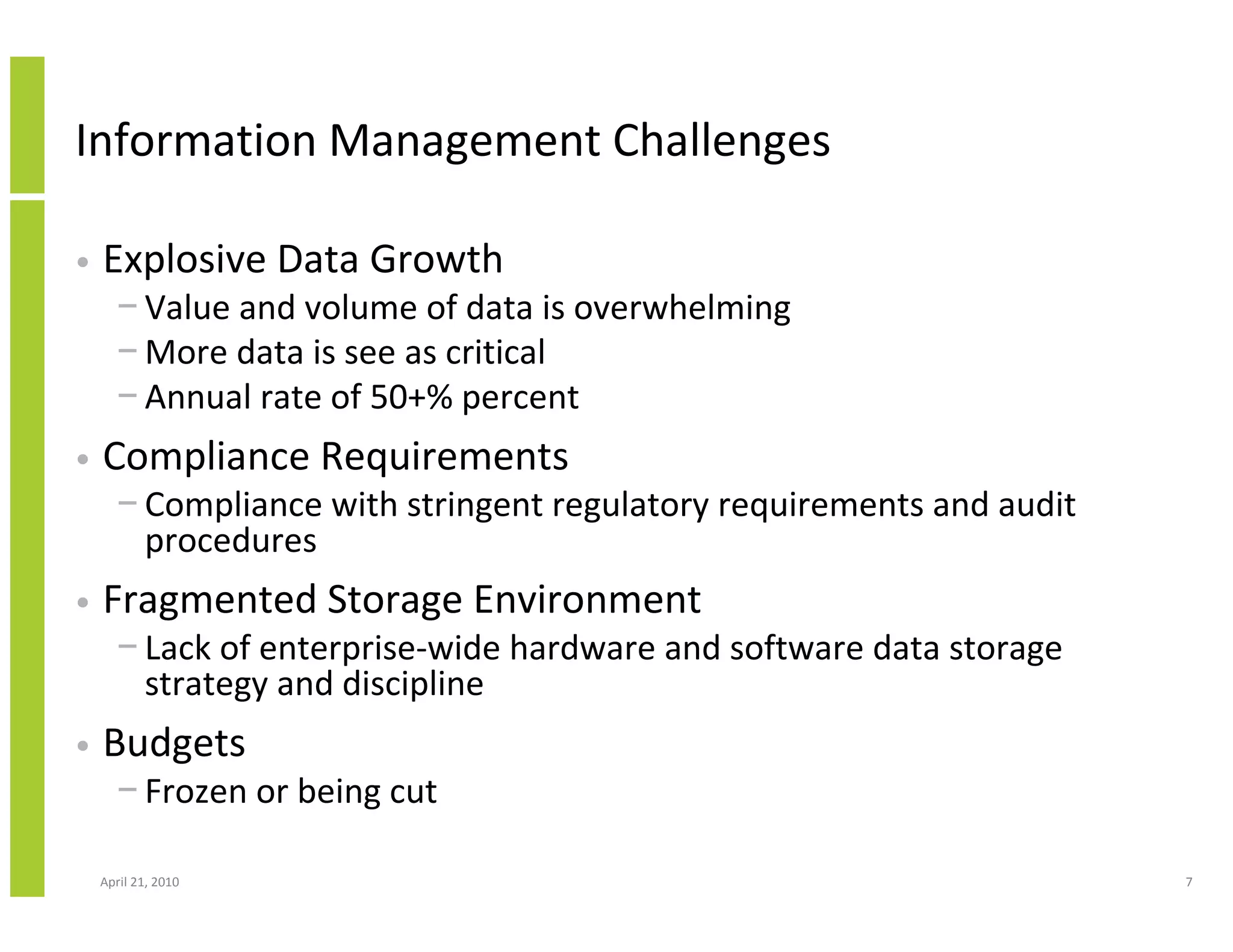 Information Management Challenges

•   Explosive Data Growth
      − Value and volume of data is overwhelming
      − More data is see as critical
      − Annual rate of 50+% percent
•   Compliance Requirements
      − Compliance with stringent regulatory requirements and audit
        procedures
•   Fragmented Storage Environment
      − Lack of enterprise-wide hardware and software data storage
        strategy and discipline
•   Budgets
      − Frozen or being cut

    April 21, 2010                                                    7
 