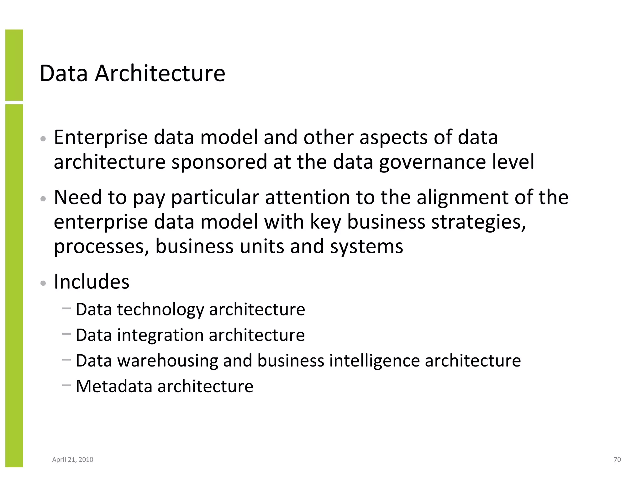 Data Architecture

•   Enterprise data model and other aspects of data
    architecture sponsored at the data governance level
•   Need to pay particular attention to the alignment of the
    enterprise data model with key business strategies,
    processes, business units and systems
•   Includes
      − Data technology architecture
      − Data integration architecture
      − Data warehousing and business intelligence architecture
      − Metadata architecture


    April 21, 2010                                                70
 