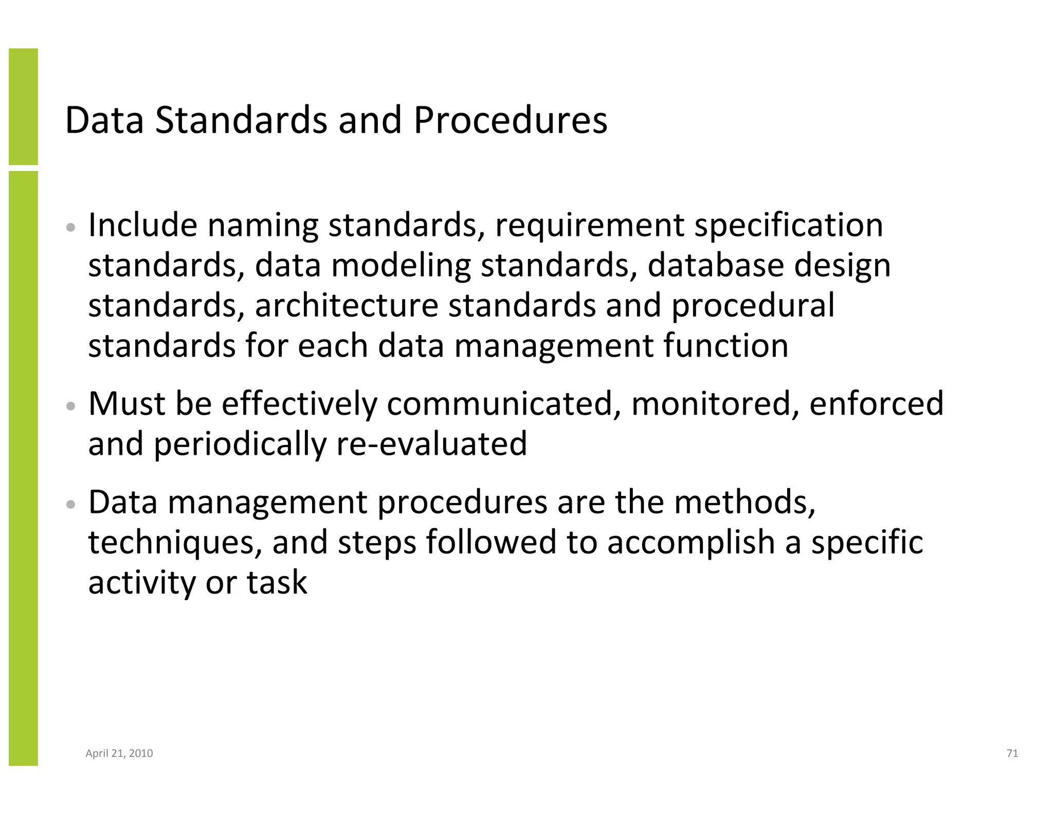 Data Standards and Procedures

•   Include naming standards, requirement specification
    standards, data modeling standards, database design
    standards, architecture standards and procedural
    standards for each data management function
•   Must be effectively communicated, monitored, enforced
    and periodically re-evaluated
•   Data management procedures are the methods,
    techniques, and steps followed to accomplish a specific
    activity or task



    April 21, 2010                                            71
 