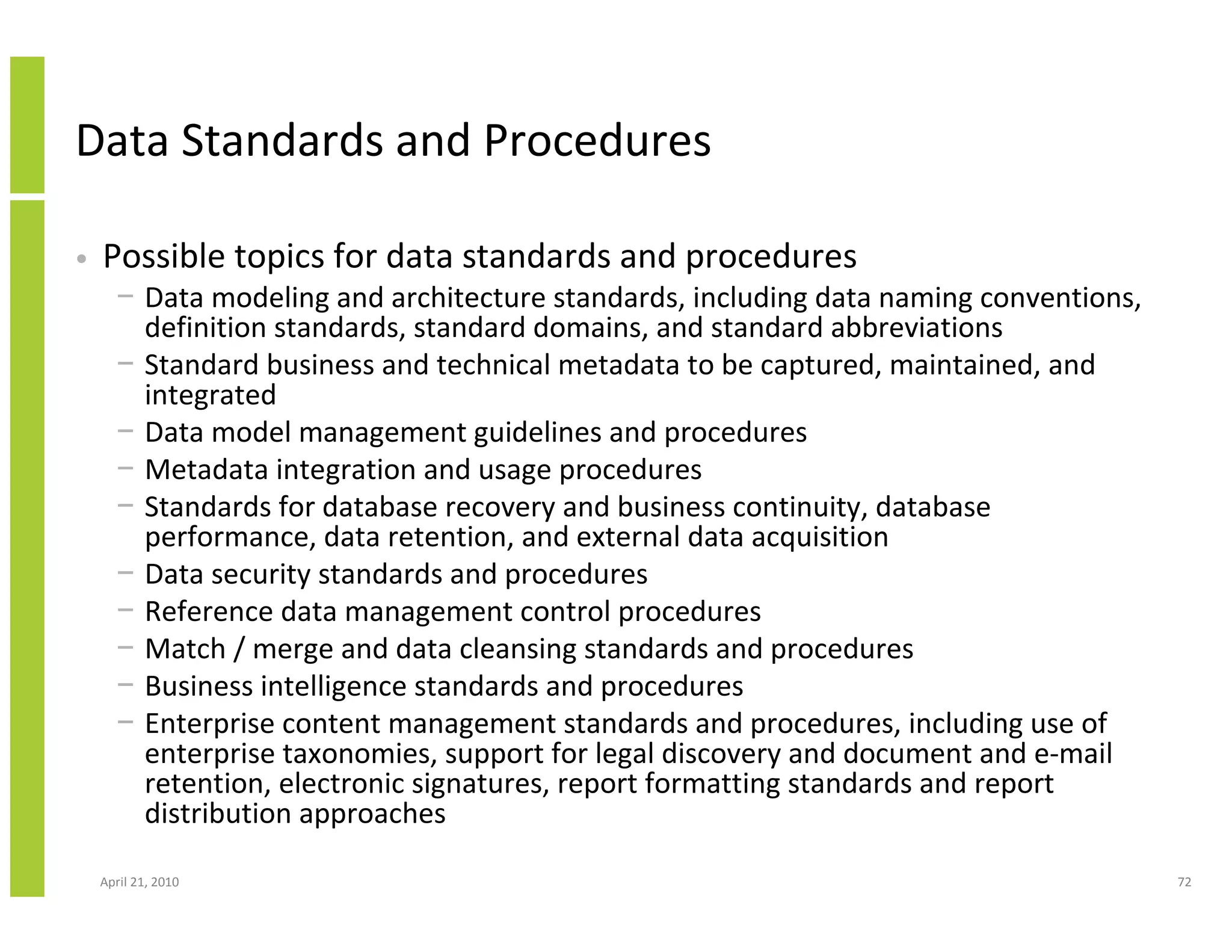 Data Standards and Procedures

•   Possible topics for data standards and procedures
      − Data modeling and architecture standards, including data naming conventions,
        definition standards, standard domains, and standard abbreviations
      − Standard business and technical metadata to be captured, maintained, and
        integrated
      − Data model management guidelines and procedures
      − Metadata integration and usage procedures
      − Standards for database recovery and business continuity, database
        performance, data retention, and external data acquisition
      − Data security standards and procedures
      − Reference data management control procedures
      − Match / merge and data cleansing standards and procedures
      − Business intelligence standards and procedures
      − Enterprise content management standards and procedures, including use of
        enterprise taxonomies, support for legal discovery and document and e-mail
        retention, electronic signatures, report formatting standards and report
        distribution approaches

    April 21, 2010                                                                     72
 