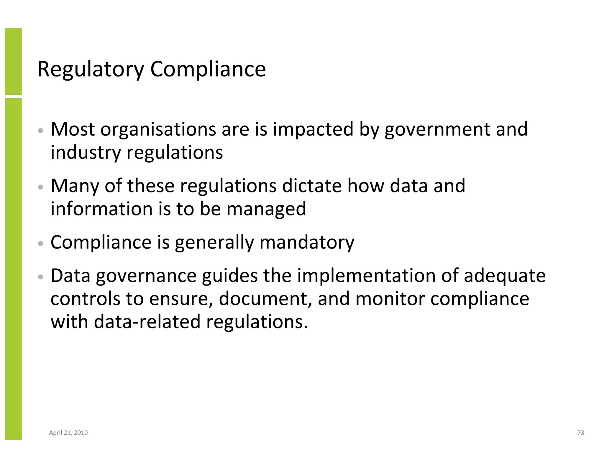 Regulatory Compliance

•   Most organisations are is impacted by government and
    industry regulations
•   Many of these regulations dictate how data and
    information is to be managed
•   Compliance is generally mandatory
•   Data governance guides the implementation of adequate
    controls to ensure, document, and monitor compliance
    with data-related regulations.




    April 21, 2010                                          73
 